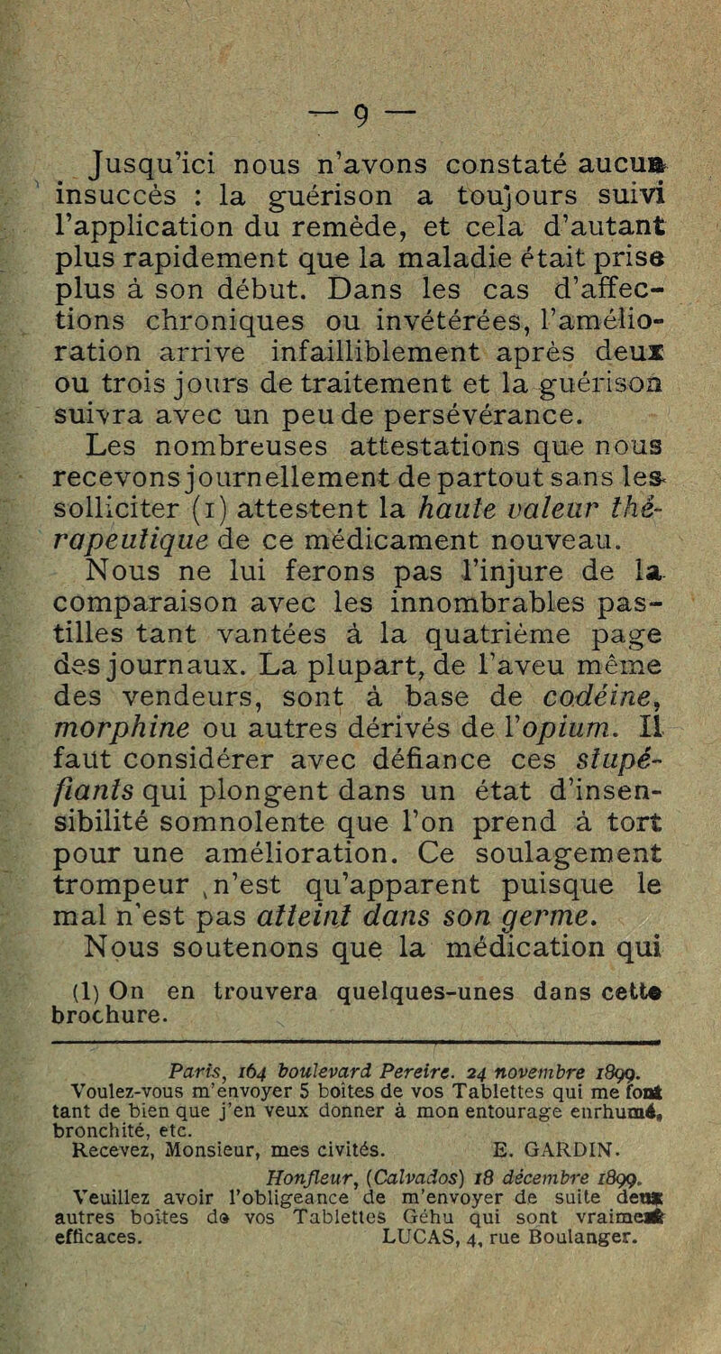 Jusqu’ici nous n’avons constaté aucua insuccès : la guérison a toujours suivi l’application du remède, et cela d’autant plus rapidement que la maladie était prisa plus à son début. Dans les cas d’affec¬ tions chroniques ou invétérées, l’amélio¬ ration arrive infailliblement après deuï ou trois jours de traitement et la guérison suivra avec un peu de persévérance. Les nombreuses attestations que nous recevons journellement de partout sans les< solliciter (i) attestent la haute valeur thé¬ rapeutique de ce médicament nouveau. Nous ne lui ferons pas l’injure de la. comparaison avec les innombrables pas¬ tilles tant vantées à la quatrième page des journaux. La plupart, de l’aveu même des vendeurs, sont à base de codéine, morphine ou autres dérivés de l'opium, il faut considérer avec défiance ces stupé¬ fiants qui plongent dans un état d’insen¬ sibilité somnolente que l’on prend à tort pour une amélioration. Ce soulagement trompeur , n’est qu’apparent puisque le mal n’est pas atteini dans son germe. Nous soutenons que la médication qui (1) On en trouvera quelques-unes dans cett« brochure. Paris, 164 boulevard Pereire. 24 novembre 189g. Voulez-vous m’envoyer 5 boites de vos Tablettes qui me font tant de bien que j’en veux donner à mon entourage enrhumé» bronchité, etc. Recevez, Monsieur, mes civités. E. GARDIN. Honjleur, (Calvados) 18 décembre 189g. Veuillez avoir l’obligeance de m’envoyer de suite deu* autres boîtes d» vos Tablettes Géhu qui sont vraiment efficaces. LUCAS, 4, rue Boulanger.