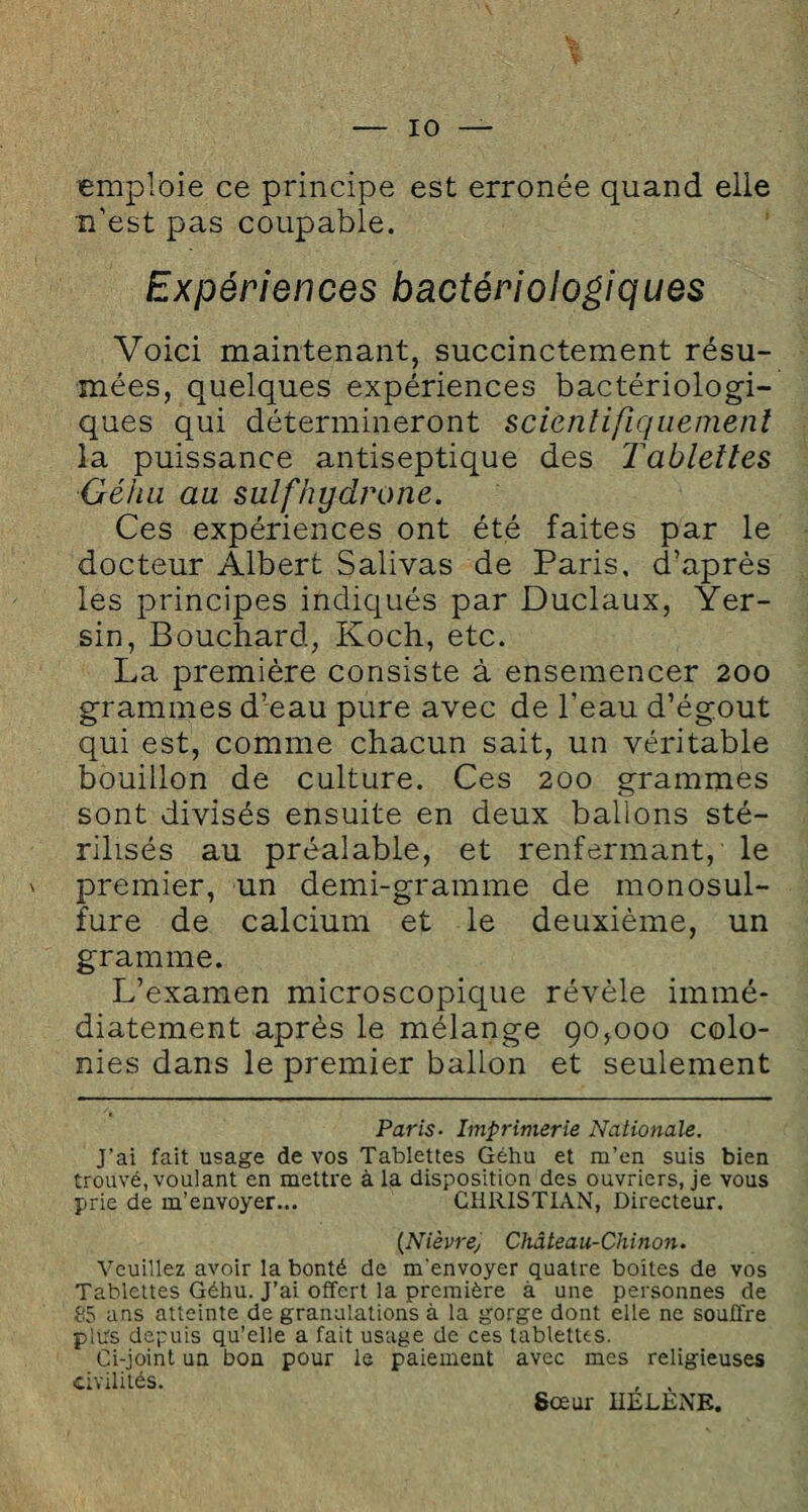 emploie ce principe est erronée quand elle n’est pas coupable. Expériences bactériologiques Voici maintenant, succinctement résu¬ mées, quelques expériences bactériologi¬ ques qui détermineront scientifiquement la puissance antiseptique des Tablettes Géhu au sutfhydrone. Ces expériences ont été faites par le docteur Albert Salivas de Paris, d’après les principes indiqués par Duclaux, Yer¬ sin, Bouchard, Koch, etc. La première consiste à ensemencer 200 grammes d’eau pure avec de l'eau d’égout qui est, comme chacun sait, un véritable bouillon de culture. Ces 200 grammes sont divisés ensuite en deux ballons sté¬ rilisés au préalable, et renfermant, le premier, un demi-gramme de monosul¬ fure de calcium et le deuxième, un gramme. L’examen microscopique révèle immé¬ diatement après le mélange 90,000 colo¬ nies dans le premier ballon et seulement Paris■ Imprimerie Nationale. J’ai fait usage de vos Tablettes Géhu et m’en suis bien trouvé, voulant en mettre à la disposition des ouvriers, je vous prie de m’envoyer... CHRISTIAN, Directeur. {Nièvre^ Château-Chinon. Veuillez avoir la bonté de m'envoyer quatre boîtes de vos Tablettes Géhu. J’ai offert la première à une personnes de 85 ans atteinte de granulations à la gorge dont elle ne souffre plus depuis qu’elle a fait usage de ces tablettes. Ci-joint un bon pour le paiement avec mes religieuses civilités. , . Sœur HELENE.