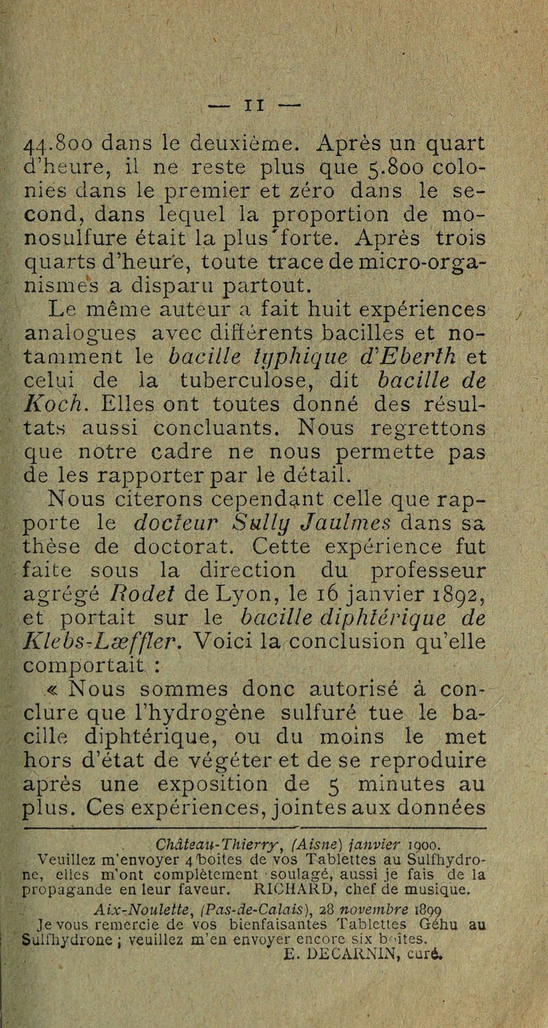 44-8oo dans le deuxième. Après un quart d’heure, il ne reste plus que 5.800 colo¬ nies dans le premier et zéro dans le se¬ cond, dans lequel la proportion de mo¬ nosulfure était la plus'forte. Après trois quarts d’heure, toute trace de micro-orga¬ nismes a disparu partout. Le même auteur a fait huit expériences analogues avec différents bacilles et no¬ tamment le bacille typhique dCEberlh et celui de la tuberculose, dit bacille de Koch. Elles ont toutes donné des résul¬ tats aussi concluants. Nous regrettons que notre cadre ne nous permette pas de les rapporter par le détail. Nous citerons cependant celle que rap¬ porte le docteur Sully Jaulmes dans sa thèse de doctorat. Cette expérience fut faite sous la direction du professeur agrégé Rodel de Lyon, le 16 janvier 1892, et portait sur le bacille diphtérique de Klebs-Læffler. Voici la conclusion qu’elle comportait : « Nous sommes donc autorisé à con¬ clure que l’hydrogène sulfuré tue le ba¬ cille diphtérique, ou du moins le met hors d’état de végéter et de se reproduire après une exposition de 5 minutes au plus. Ces expériences, jointes aux données Château-Thierry, (Aisne) janvier igoo. Veuillez m’envoyer 4 boîtes de vos Tablettes au Sulfhydro- ne, elles m'ont complètement soulagé, aussi je fais delà propagande en leur faveur. RICHARD, chef de musique. Aix-Noulette, (Pas-de-Calais), 28 novembre 1899 Je vous remercie de vos bienfaisantes Tablettes Géhu au Sulfhydrone : veuillez m’en envoyer encore six b >îtes. E. DECARN1N, curé.