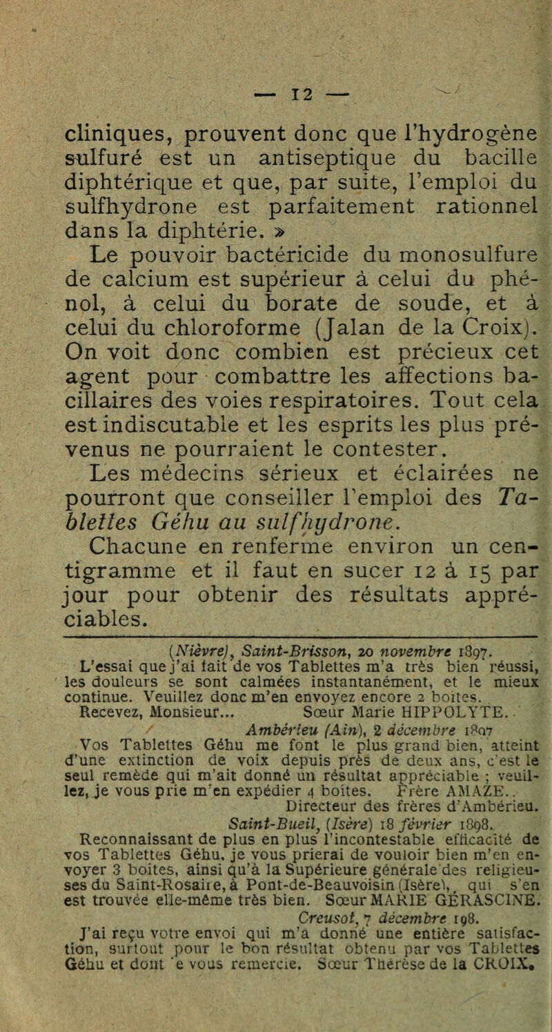 cliniques, prouvent donc que l’hydrogène sulfuré est un antiseptique du bacille diphtérique et que, par suite, l’emploi du sulfhydrone est parfaitement rationnel dans la diphtérie. » Le pouvoir bactéricide du monosulfure de calcium est supérieur à celui du phé¬ nol, à celui du borate de soude, et à celui du chloroforme (Jalan de la Croix). On voit donc combien est précieux cet agent pour combattre les affections ba¬ cillaires des voies respiratoires. Tout cela est indiscutable et les esprits les plus pré¬ venus ne pourraient le contester. Les médecins sérieux et éclairées ne pourront que conseiller l’emploi des Ta¬ blettes Géhu au sulfhydrone. Chacune en renferme environ un cen¬ tigramme et il faut en sucer 12 à 15 par jour pour obtenir des résultats appré¬ ciables. [Nièvre), Saint-Brisson, 20 novembre 1897. L’essai que j’ai tait de vos Tablettes m’a très bien réussi, les douleurs se sont calmées instantanément, et le mieux continue. Veuillez donc m’en envoyez encore 2 boites. Recevez, Monsieur... Sœur Marie HIPPOLYTE. Ambérieu (Ain), 2 décembre 1807 Vos Tablettes Géhu me font le plus grand bien, atteint d’une extinction de voix depuis près de deux ans, c’est le seul remède qui m’ait donné un résultat appréciable ; veuil¬ lez, je vous prie m’en expédier 4 boites. Frère AMAZE.. Directeur des frères d’Ambérieu. Saint-Bueil, [Isère) 18 février 1898. Reconnaissant de plus en plus l’incontestable efficacité de vos Tablettes Géhu, je vous prierai de vouloir bien m’en en¬ voyer 3 boites, ainsi qu’à la Supérieure générale des religieu¬ ses du Saint-Rosaire, à Pont-de-Beauvoisin (Isère!,, qui s'en est trouvée elle-même très bien. Sœur MARIE GÉRASCINE. Creusot, 7 décembre 198. J’ai reçu votre envoi qui m’a donné une entière satisfac¬ tion, surtout pour le bon résultat obtenu par vos Tablettes Géhu et dont 'e vous remercie. Sœur Thérèse de la CROIX.