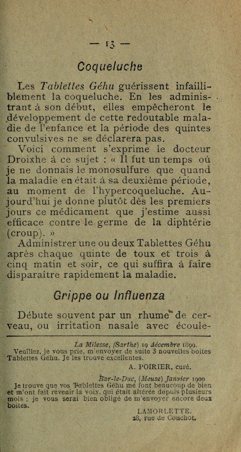 Coqueluche Les Tablettes Géhu guérissent infailli¬ blement la coqueluche. En les adminis¬ trant à son début, elles empêcheront le .développement de cette redoutable mala¬ die de l’enfance et la période des quintes convulsives ne se déclarera pas. Voici comment s’exprime le docteur Droixhe à ce sujet : « Il fut un temps où je ne donnais le monosulfure que quand la maladie en était à sa deuxième période, au moment de l’hypercoquelùche. Au¬ jourd’hui je donne plutôt dès les premiers jours ce médicament que j’estime aussi efficace contre le germe de la diphtérie (croup). » Administrer une ou deux Tablettes Géhu après chaque quinte de toux et trois à cinq matin et soir, ce qui suffira à faire disparaitre rapidement la maladie. Grippe ou Influenza Débute souvent par un rhume*' de cer¬ veau, ou irritation nasale avec écoule- La Milesse, (Sarthe) ig décembre 1899. Veuillez, je vous prie, m’envoyer de suite 3 nouvelles boites Tablettes Géhu. Je les trouve excellentes. A. POIRIER, curé. frar-le-Duc, (Meuse) Janvier 1900 Je trouve que vos Tablettes Géhu me font beaucoup de bien et m’ont fait revenir 1a. voix, qui était altérée depuis plusieurs mois ; je vous serai bien obligé de m’envoyer encore deux boites. LAMORLETTE. 28, rue de Conchot.