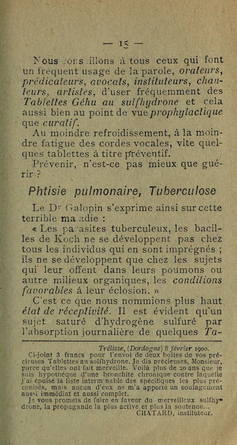 Kous cors.liions à tous ceux qui font un fréquent usage de la parole, orateurs, prédicateurs, avocats, instituteurs, chan¬ teurs, artistes, d’user fréquemment des Tablettes Géhu au sulfhydrone et cela aussi bien au point de vue prophylactique que curatif. Au moindre refroidissement, à la moin¬ dre fatigue des cordes vocales, vite quel¬ ques tablettes à titre pfréventif. Prévenir, n’est-ce pas mieux que gué¬ rir ? Phtisie pulmonaire, Tuberculose Le Dr Galopin s’exprime ainsi sur cette terrible ma adie : « Les parasites tuberculeux, les bacil¬ les de Koch ne se développent pas chez tous les individus qui en sont imprégnés ; ils ne se développent que chez les sujets qui leur offent dans leurs poumons ou autre milieux organiques, les conditions favorables à leur éclosion. » C’est ce que nous nommions plus haut état de réceptivité. Il est évident qu’un sujet saturé d’hydrogène sulfuré par l’absorption journalière de quelques Ta- Trélisse, (Dordogne) 8 février 1900. Ci-joint 3 francs pour l’envoi de deux boîtes de vos pré- ci; uses Tablettes au sulfhydrone. Je dis précieuses, Monsieur, parce qu’elles ont'fait merveille. Voilà plus de 20 ans que je suis hypothéqué d’une bronchite chronique contre laquelle j'ai épuisé la liste internrnable des spécifiques les plus pré¬ conisés, mais aucun d’eux ne m’a apporté un soulagement aus«i immédiat et aussi complet. Je vous promets de faire en faveur du merveilleux sulfhy* drone, la propagande la plus active et plus la soutenue... CHATARD, instituteur.