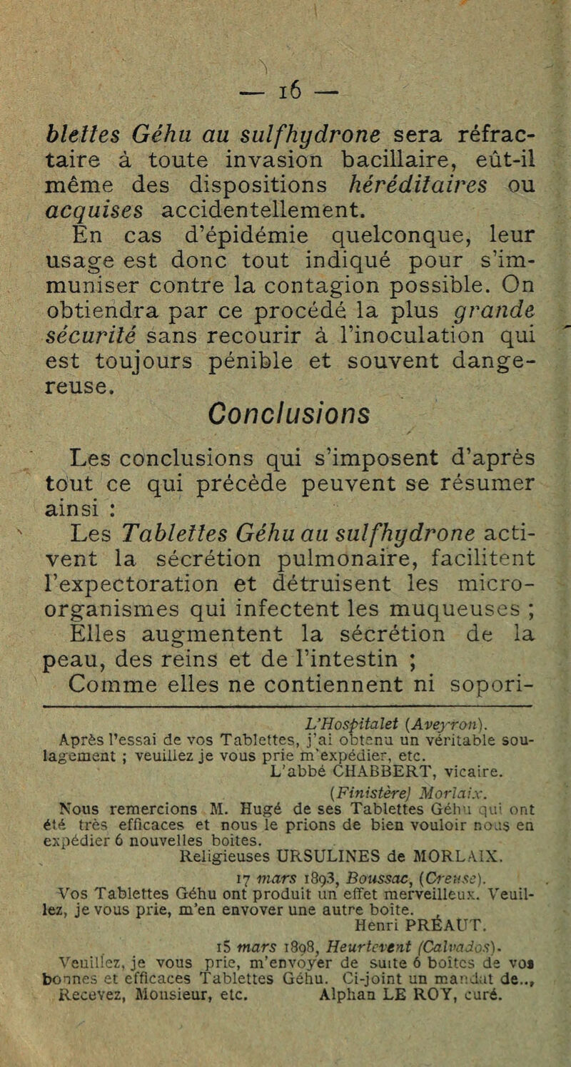 blettes Géhu au sulfhydrone sera réfrac¬ taire à toute invasion bacillaire, eût-il même des dispositions héréditaires ou acquises accidentellement. En cas d’épidémie quelconque, leur usage est donc tout indiqué pour s’im¬ muniser contre la contagion possible. On obtiendra par ce procédé la plus grande sécurité sans recourir à l’inoculation qui est toujours pénible et souvent dange¬ reuse. Conclusions Les conclusions qui s’imposent d’après tout ce qui précède peuvent se résumer ainsi : Les Tablettes Géhu au sulfhydrone acti¬ vent la sécrétion pulmonaire, facilitent l’expectoration et détruisent les micro¬ organismes qui infectent les muqueuses ; Elles augmentent la sécrétion de la peau, des reins et de l’intestin ; Comme elles ne contiennent ni sopori- L’Hospitalet (Aveyron). Après l’essai de vos Tablettes, j’ai obtenu un véritable sou¬ lagement ; veuillez je vous prie m'expédier, etc. L’abbé CHABBERT, vicaire. (Finistère) Morlaix. Nous remercions M. Hugé de ses Tablettes Géhu qui ont été très efficaces et nous le prions de bien vouloir nous en expédier 6 nouvelles boites. Religieuses URSULINES de MORLAIX. 17 mars 189.3, Boussac, (Creuse). Vos Tablettes Géhu ont produit un effet merveilleux. Veuil¬ lez, je vous prie, m’en envover une autre boîte. Henri PREAUT. i5 mars 1898, Heurtèrent (Calvados)- Veuillez, je vous prie, m’envoyer de suite ô boîtes de vos bonnes et efficaces Tablettes Géhu. Ci-joint un mandat de... Recevez, Monsieur, etc. Alphan LE ROY, curé.