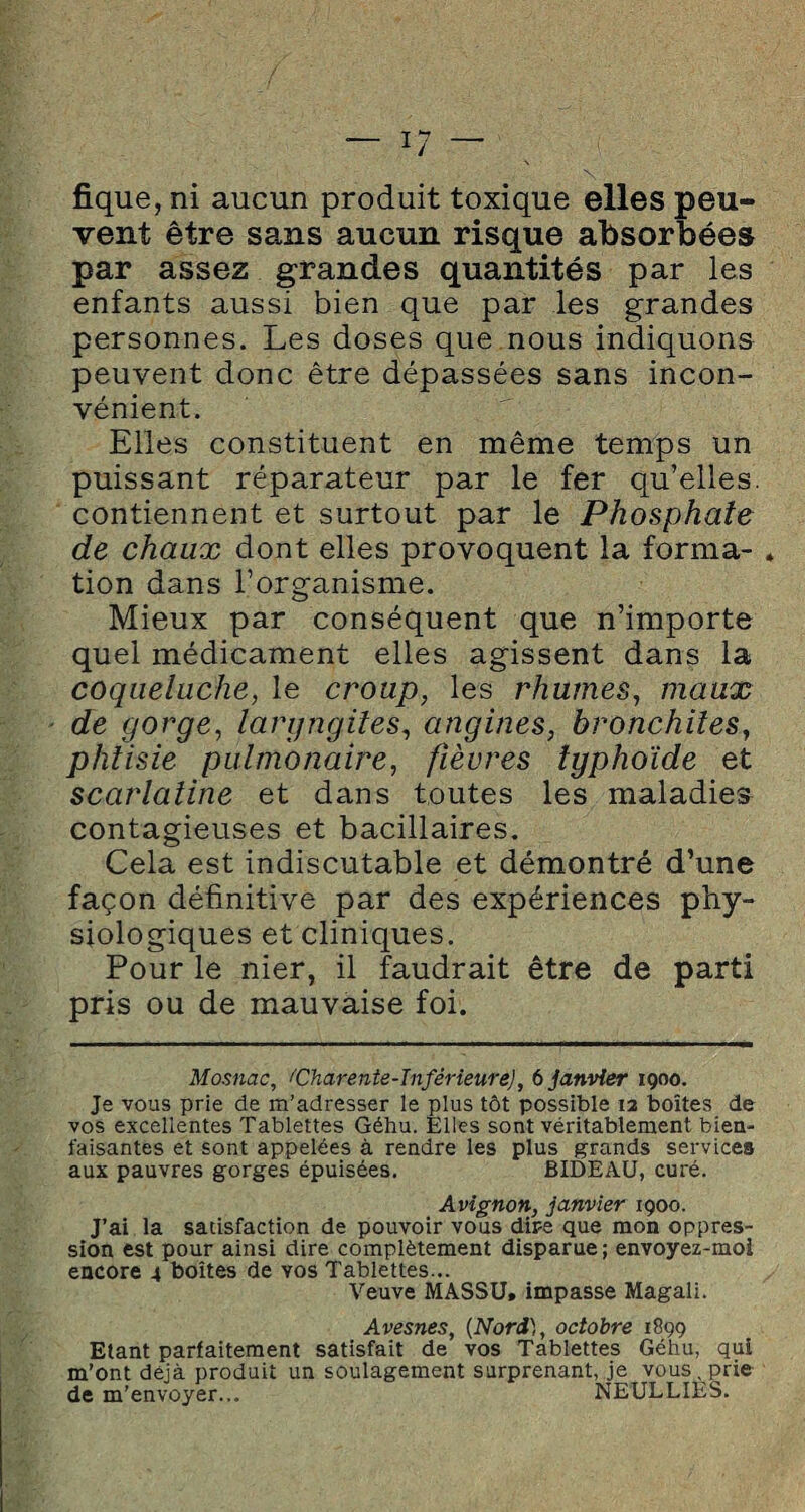 fique, ni aucun produit toxique elles peu¬ vent être sans aucun risque absorbées par assez grandes quantités par les enfants aussi bien que par les grandes personnes. Les doses que nous indiquons peuvent donc être dépassées sans incon¬ vénient. Elles constituent en même temps un puissant réparateur par le fer qu’elles, contiennent et surtout par le Phosphate de chaux dont elles provoquent la forma¬ tion dans l’organisme. Mieux par conséquent que n’importe quel médicament elles agissent dans la coqueluche, le croup, les rhumes, maux de gorge, laryngites, angines, bronchites, phtisie pulmonaire, fièvres typhoïde et scarlatine et dans toutes les maladie» contagieuses et bacillaires. Cela est indiscutable et démontré d’une façon définitive par des expériences phy¬ siologiques et cliniques. Pour le nier, il faudrait être de parti pris ou de mauvaise foi. Mosnac, ^Charente-Inférieure), 6 janvier 1900. Je vous prie de m’adresser le plus tôt possible 12 boîtes de vos excellentes Tablettes Géhu. Elles sont véritablement bien¬ faisantes et sont appelées à rendre les plus grands services aux pauvres gorges épuisées. BIDEAU, curé. Avignon, janvier 1900. J’ai la satisfaction de pouvoir vous dire que mon oppres¬ sion est pour ainsi dire complètement disparue; envoyez-moi encore 4 boîtes de vos Tablettes... Veuve MASSU» impasse Magali. Avesnes, (Nord), octobre 1899 Etant parfaitement satisfait de vos Tablettes Géhu, qui m’ont déjà produit un soulagement surprenant, je vous, prie de m’envoyer... NEULLIÈS.