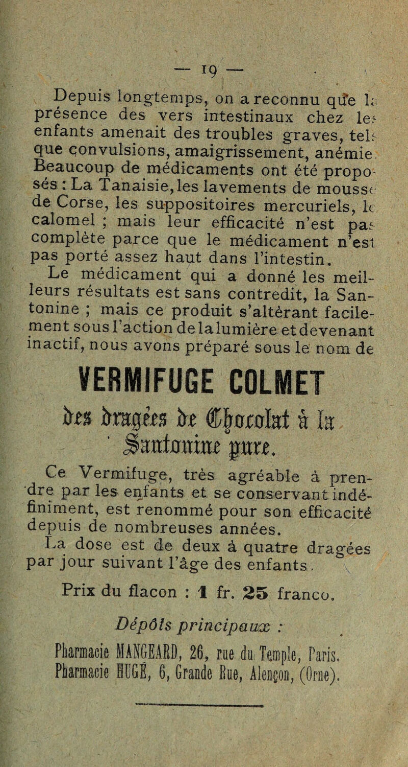 Depuis longtemps, on a reconnu qiîe h présence des vers intestinaux chez le? enfants amenait des troubles graves, tek que qonvulsions, amaigrissement, anémie. Beaucoup de médicaments ont été propo sés : La Tanaisie,les lavements de mousse de Corse, les suppositoires mercuriels, le calomel ; mais leur efficacité n’est pas complète parce que le médicament n’est pas porté assez haut dans l’intestin. Le médicament qui a donné les meil¬ leurs résultats est sans contredit, la San- tonine ; mais ce produit s’altérant facile- ment sous 1 action de la lumière et devenant inactii, nous avons préparé sous le nom de VERMIFUGE COLMET îrfs ittîtjjm k ®|or0lat à la Santouiaf prt Ce Vermifuge, très agréable à pren¬ dre par les entants et se conservant indé¬ finiment, est renommé pour son efficacité depuis de nombreuses années. La. dose est de deux à quatre dragées par jour suivant l’âge des enfants. Prix du flacon : 1 fr. 25 franco. Dépôts principaux : Pharmacie MÀNGEARD, 26, rue du Temple, Paris. Pharmacie HüGÉ, 6, Grande Pue, Alençon, (Orne).