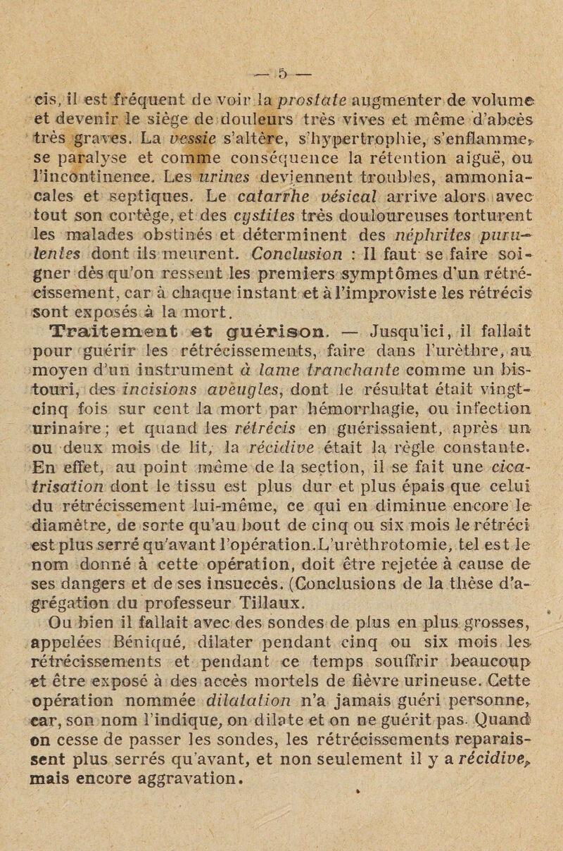 cis, il est fréquent de voir la prostate augmenter de volume et devenir le siège de douleurs très vives et même d’abcès très graves. La vessie s’altère, s’hypertrophie, s’enflamme^ se paralyse et comme conséquence la rétention aiguë, ou l’incontinence. Les urines deviennent troubles, ammonia¬ cales et septiques. Le catarrhe vésical arrive alors avec tout son cortège, et des cystites très douloureuses torturent les malades obstinés et déterminent des néphrites puru~ lentes dont iis meurent. Conclusion : Il faut-se.faire soi¬ gner dès qu’on ressent les premiers symptômes d’un rétré¬ cissement, car à chaque instant et à l’improviste les rétrécis sont exposés à la mort. Traitement et guérison. — Jusqu’ici, il fallait pour guérir les rétrécissements, faire dans l’urèthre, au moyen d’un instrument à lame tranchante comme un bis¬ touri, des incisions aveugles, dont le résultat était vingt- cinq fois sur cent la mort par hémorrhagie, ou infection urinaire ; et quand les rétrécis en guérissaient, après un ou deux mois de lit, la récidive était la règle constante. En effet, au point même de la section, il se fait une cica¬ trisation dont le tissu est plus dur et plus épais que celui du rétrécissement lui-même, ce qui en diminue encore le diamètre, de sorte qu’au bout de cinq ou six mois le rétréci est plus serré qu'avant l’opération.L’urèthrotomie, tel est le nom donné à cette opération, doit être rejetée à cause de ses dangers et de ses insuccès. (Conclusions de la thèse d’a¬ grégation du professeur Tillaux. Ou bien il fallait avec des sondes de plus en plus grosses, appelées Béniqué, dilater pendant cinq ou six mois les rétrécissements et pendant ce temps souffrir beaucoup et être exposé à des accès mortels de fièvre urineuse. Cette opération nommée dilatation n’a jamais guéri personne, car, son nom l’indique, on dilate et on ne guérit pas. Quand on cesse de passer les sondes, les rétrécissements reparais¬ sent plus serrés qu’avant, et non seulement il y a récidive? mais encore aggravation.