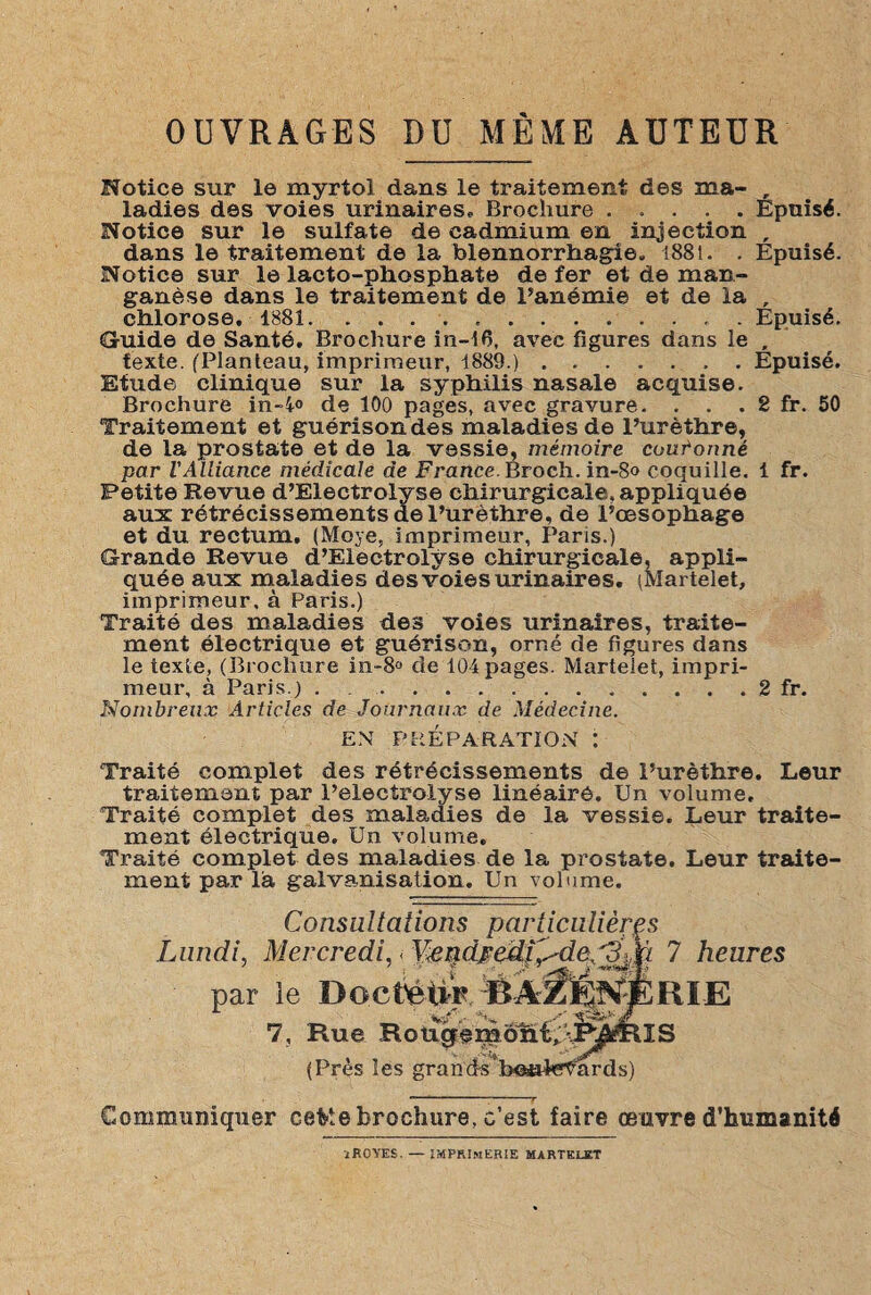 OUVRAGES DU MÊME AUTEUR Notice sur le myrtoi dans le traitement des ma- , ladies des voies urinaires. Brochure ..... Épuisé. Notice sur le sulfate de cadmium en injection , dans le traitement de la blennorrhagie» 188i. . Epuisé. Notice sur le lacto-phosphate de fer et de man¬ ganèse dans le traitement de l’anémie et de la , chlorose. 1881.... Épuisé. Guide de Santé. Brochure in-16, avec figures dans le , texte. fPIanteau, imprimeur, 1889.).. . Épuisé. Etude clinique sur la syphilis nasale acquise. Brochure in-i° de 100 pages, avec gravure. . . . 2 fr. 50 Traitement et guérison des maladies de l’urèthre, de la prostate et de la vessie, mémoire couronné par VAlliance médicale de France. Br och. in-8» coquille. 1 fr. Petite Revue d’Electrolyse chirurgicale, appliquée aux rétrécissements de l’urèthre, de l’œsophage et du rectum. (Moye, imprimeur, Paris.) Grande Revue d’EXectrolÿse chirurgicale, appli¬ quée aux maladies des voies urinaires. (Martelet, imprimeur, à Paris.) Traité des maladies des voies urinaires, traite¬ ment électrique et guérison, orné de figures dans le texte, (Brochure in-8° de 104 pages. Martelet, impri¬ meur, à Paris.).2 fr. Nombreux Articles de Journaux de Médecine. EN PRÉPARATION : Traité complet des rétrécissements de l’urèthre. Leur traitement par l’electroiyse linéaire. Un volume. Traité complet des maladies de la vessie. Leur traite¬ ment électrique. Un volume. Traité complet des maladies de la prostate. Leur traite¬ ment par là galvanisation. Un volume. Consultations particulières Lundi, Mercredi, « y£%d$pd(^d^j]jà 7 heures par le Doctiéttk %A^^æRIE 7, Hue Rou^emÔn€, IS (Près les grands boja4«trards) Communiquer cette brochure, c’est faire œuvre d’humanité îROYES. — IMPRIMERIE MARTELET