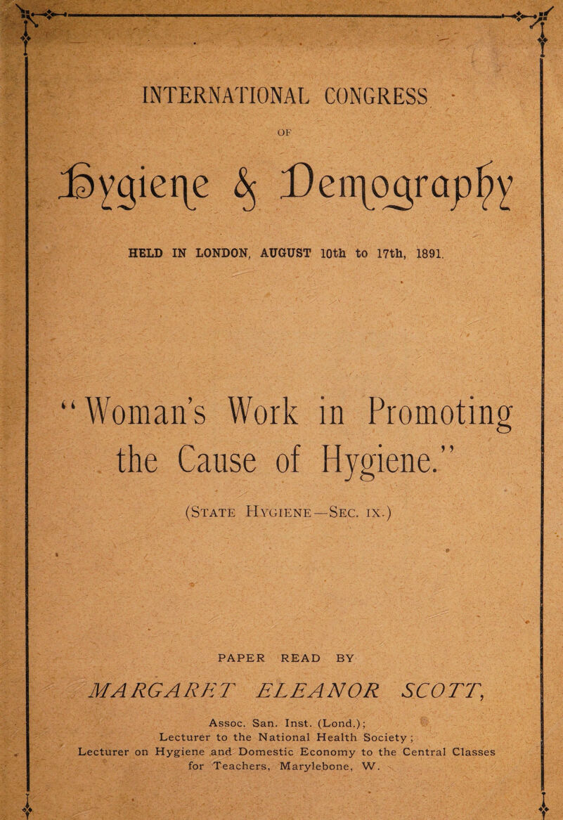 INTERNATIONAL CONGRESS HELD IN LONDON, AUGUST 10th to 17th, 1891. “Woman’s Work in Promoting the Cause of Hygiene.” (State Hygiene—Sec. ix.) PAPER READ BY MARGARET ELEANOR SCOTT, Assoc. San. Inst. (Lond.); Lecturer to the National Health Society; Lecturer on Hygiene and Domestic Economy to the Central Classes for Teachers, Marylebone, W.