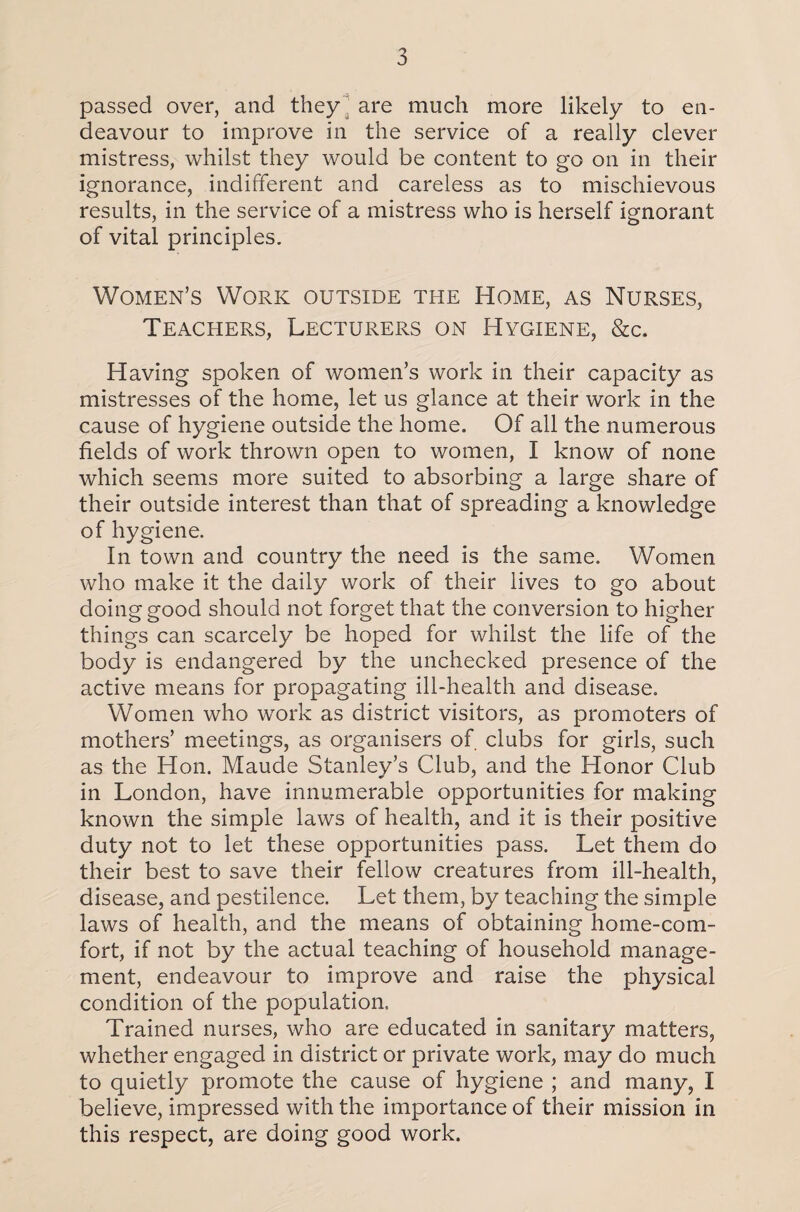 passed over, and they are much more likely to en¬ deavour to improve in the service of a really clever mistress, whilst they would be content to go on in their ignorance, indifferent and careless as to mischievous results, in the service of a mistress who is herself ignorant of vital principles. Women’s Work outside the Home, as Nurses, Teachers, Lecturers on Hygiene, &c. Having spoken of women’s work in their capacity as mistresses of the home, let us glance at their work in the cause of hygiene outside the home. Of all the numerous fields of work thrown open to women, I know of none which seems more suited to absorbing a large share of their outside interest than that of spreading a knowledge of hygiene. In town and country the need is the same. Women who make it the daily work of their lives to go about doing good should not forget that the conversion to higher things can scarcely be hoped for whilst the life of the body is endangered by the unchecked presence of the active means for propagating ill-health and disease. Women who work as district visitors, as promoters of mothers’ meetings, as organisers of clubs for girls, such as the Hon. Maude Stanley’s Club, and the Honor Club in London, have innumerable opportunities for making known the simple laws of health, and it is their positive duty not to let these opportunities pass. Let them do their best to save their fellow creatures from ill-health, disease, and pestilence. Let them, by teaching the simple laws of health, and the means of obtaining home-com¬ fort, if not by the actual teaching of household manage¬ ment, endeavour to improve and raise the physical condition of the population. Trained nurses, who are educated in sanitary matters, whether engaged in district or private work, may do much to quietly promote the cause of hygiene ; and many, I believe, impressed with the importance of their mission in this respect, are doing good work.