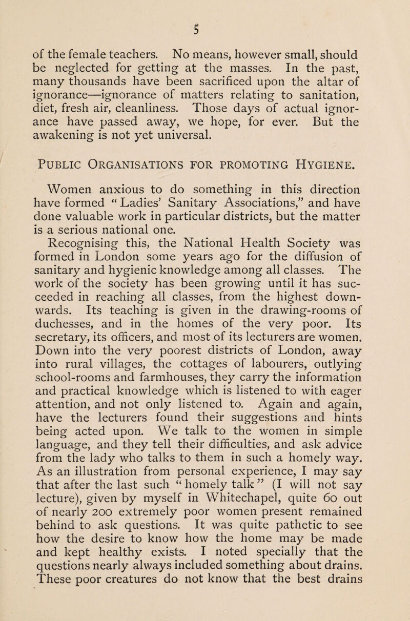 of the female teachers. No means, however small, should be neglected for getting at the masses. In the past, many thousands have been sacrificed upon the altar of ignorance—ignorance of matters relating to sanitation, diet, fresh air, cleanliness. Those days of actual ignor¬ ance have passed away, we hope, for ever. But the awakening is not yet universal. Public Organisations for promoting Hygiene. Women anxious to do something in this direction have formed “ Ladies’ Sanitary Associations,” and have done valuable work in particular districts, but the matter is a serious national one. Recognising this, the National Health Society was formed in London some years ago for the diffusion of sanitary and hygienic knowledge among all classes. The work of the society has been growing until it has suc¬ ceeded in reaching all classes, from the highest down¬ wards. Its teaching is given in the drawing-rooms of duchesses, and in the homes of the very poor. Its secretary, its officers, and most of its lecturers are women. Down into the very poorest districts of London, away into rural villages, the cottages of labourers, outlying school-rooms and farmhouses, they carry the information and practical knowledge which is listened to with eager attention, and not only listened to. Again and again, have the lecturers found their suggestions and hints being acted upon. We talk to the women in simple language, and they tell their difficulties, and ask advice from the lady who talks to them in such a homely way. As an illustration from personal experience, I may say that after the last such “ homely talk ” (I will not say lecture), given by myself in Whitechapel, quite 60 out of nearly 200 extremely poor women present remained behind to ask questions. It was quite pathetic to see how the desire to know how the home may be made and kept healthy exists. I noted specially that the questions nearly always included something about drains. These poor creatures do not know that the best drains