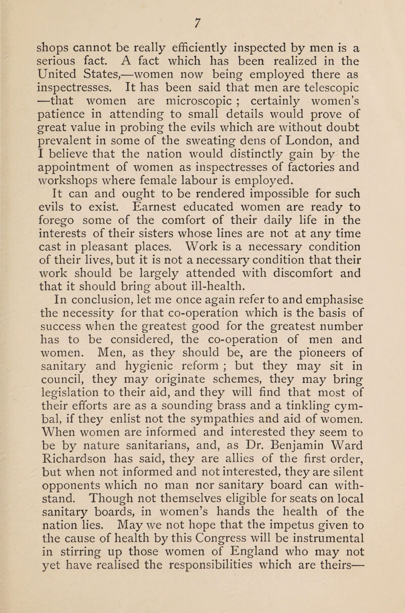 shops cannot be really efficiently inspected by men is a serious fact. A fact which has been realized in the United States,—women now being employed there as inspectresses. It has been said that men are telescopic —that women are microscopic ; certainly women’s patience in attending to small details would prove of great value in probing the evils which are without doubt prevalent in some of the sweating dens of London, and I believe that the nation would distinctly gain by the appointment of women as inspectresses of factories and workshops where female labour is employed. It can and ought to be rendered impossible for such evils to exist. Earnest educated women are ready to forego some of the comfort of their daily life in the interests of their sisters whose lines are not at any time cast in pleasant places. Work is a necessary condition of their lives, but it is not a necessary condition that their work should be largely attended with discomfort and that it should bring about ill-health. In conclusion, let me once again refer to and emphasise the necessity for that co-operation which is the basis of success when the greatest good for the greatest number has to be considered, the co-operation of men and women. Men, as they should be, are the pioneers of sanitary and hygienic reform ; but they may sit in council, they may originate schemes, they may bring legislation to their aid, and they will find that most of their efforts are as a sounding brass and a tinkling cym¬ bal, if they enlist not the sympathies and aid of women. When women are informed and interested they seem to be by nature sanitarians, and, as Dr. Benjamin Ward Richardson has said, they are allies of the first order, but when not informed and not interested, they are silent opponents which no man nor sanitary board can with¬ stand. Though not themselves eligible for seats on local sanitary boards, in women’s hands the health of the nation lies. May we not hope that the impetus given to the cause of health by this Congress will be instrumental in stirring up those women of England who may not yet have realised the responsibilities which are theirs—