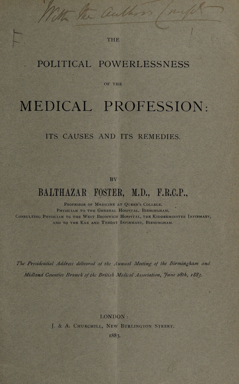 THE POLITICAL POWERLESSNESS OF THE MEDICAL PROFESSION: ITS CAUSES AND ITS REMEDIES. BY BALTHAZAR POSTER, M.D., F.R.C.P., Professor of Medicine at Queen’s College, Physician to the General Hospital, Birmingham, Consulting Physician to the West Bromwich Hospital, the Kidderminster Infirmary, and to the Ear and Throat Infirmary, Birmingham. The Presidential Address delivered at the Annual Meeting of the Birmingham and Midland Counties Branch of the British Medical Association, June 28th, 1883. LONDON: J. & A. Churchill, New Burlington Street. 1883.