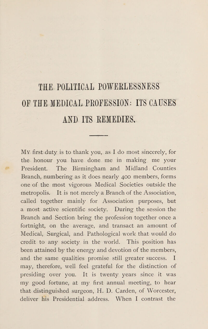 THE POLITICAL POWERLESSNESS OF THE MEDICAL PROFESSION: ITS CAUSES AND ITS REMEDIES. My first duty is to thank you, as I do most sincerely, for the honour you have done me in making me your President. The Birmingham and Midland Counties Branch, numbering as it does nearly 400 members, forms one of the most vigorous Medical Societies outside the metropolis. It is not merely a Branch of the Association, called together mainly for Association purposes, but a most active scientific society. During the session the Branch and Section bring the profession together once a fortnight, on the average, and transact an amount of Medical, Surgical, and Pathological work that would do credit to any society in the world. This position has been attained by the energy and devotion of the members, and the same qualities promise still greater success. I may, therefore, well feel grateful for the distinction of presiding over you. It is twenty years since it was my good fortune, at my first annual meeting, to hear that distinguished surgeon, H. D. Carden, of Worcester,