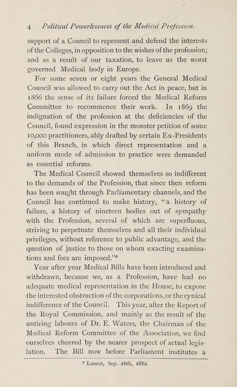 support of a Council to represent and defend the interests of the Colleges, in opposition to the wishes of the profession; and as a result of our taxation, to leave us the worst governed Medical body in Europe. For some seven or eight years the General Medical Council was allowed to carry out the Act in peace, but in 1866 the sense of its failure forced the Medical Reform Committee to recommence their work. In 1869 the indignation of the profession at the deficiencies of the Council, found expression in the monster petition of some 10,000 practitioners, ably drafted by certain Ex-Presidents of this Branch, in which direct representation and a uniform mode of admission to practice were demanded as essential reforms. The Medical Council showed themselves so indifferent to the demands of the Profession, that since then reform has been sought through Parliamentary channels, and the Council has continued to make history, “ a history of failure, a history of nineteen bodies out of sympathy with the Profession, several of which are superfluous, striving to perpetuate themselves and all their individual privileges, without reference to public advantage, and the question of justice to those on whom exacting examina¬ tions and fees are imposed.”* Year after year Medical Bills have been introduced and withdrawn, because we, as a Profession, have had no adequate medical representation in the House, to expose the interested obstruction of the corporations, or the cynical indifference of the Council. This year, after the Report of the Royal Commission, and mainly as the result of the untiring labours of Dr. E. Waters, the Chairman of the Medical Reform Committee of the Association, we find ourselves cheered by the nearer prospect of actual legis¬ lation. The Bill now before Parliament institutes a * Lancet, Sep. 16th, 1882.