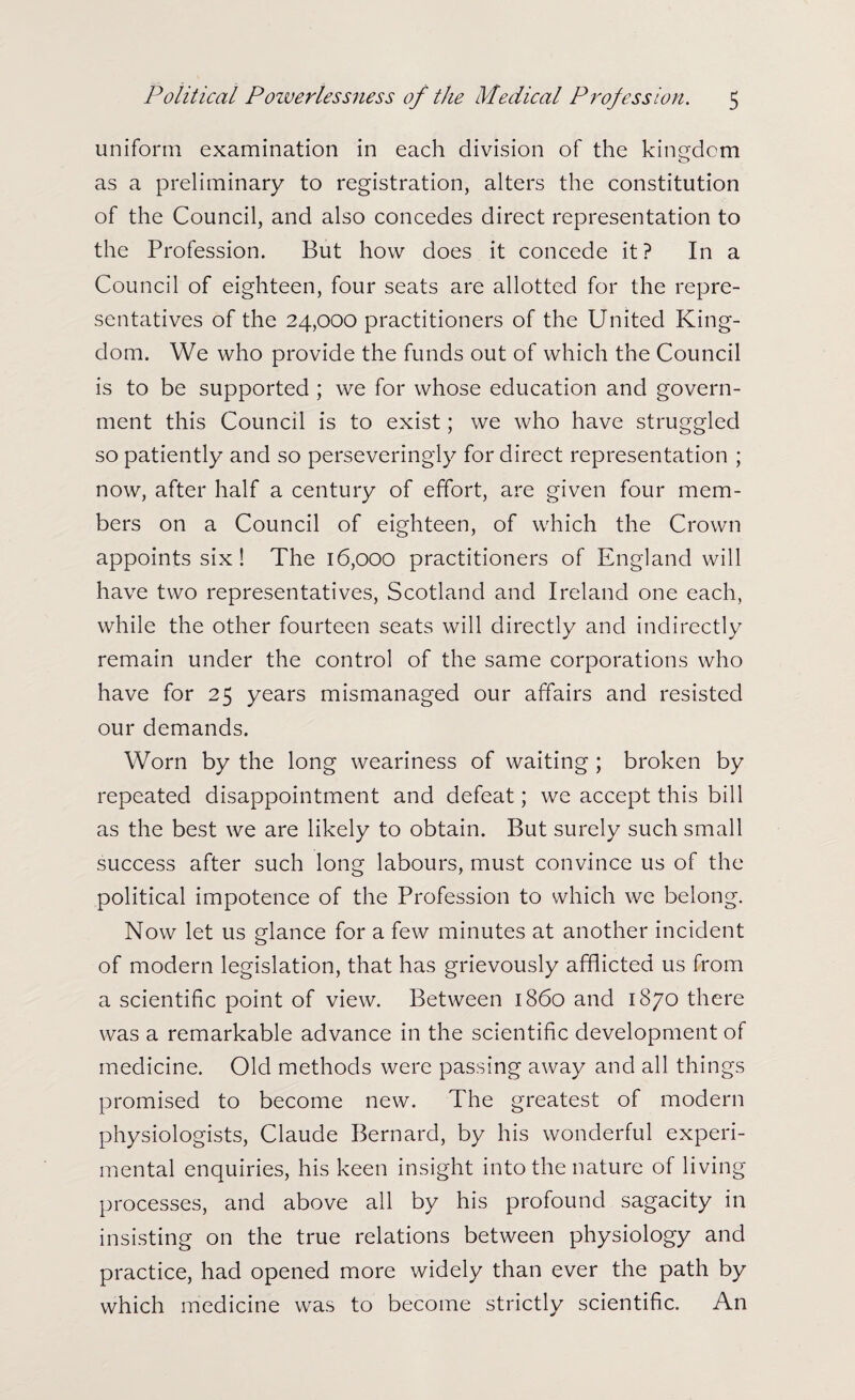 uniform examination in each division of the kingdom as a preliminary to registration, alters the constitution of the Council, and also concedes direct representation to the Profession. But how does it concede it? In a Council of eighteen, four seats are allotted for the repre¬ sentatives of the 24,000 practitioners of the United King¬ dom. We who provide the funds out of which the Council is to be supported ; we for whose education and govern¬ ment this Council is to exist; we who have struggled so patiently and so perseveringly for direct representation ; now, after half a century of effort, are given four mem¬ bers on a Council of eighteen, of which the Crown appoints six ! The 16,000 practitioners of England will have two representatives, Scotland and Ireland one each, while the other fourteen seats will directly and indirectly remain under the control of the same corporations who have for 25 years mismanaged our affairs and resisted our demands. Worn by the long weariness of waiting ; broken by repeated disappointment and defeat; we accept this bill as the best we are likely to obtain. But surely such small success after such long labours, must convince us of the political impotence of the Profession to which we belong. Now let us glance for a few minutes at another incident of modern legislation, that has grievously afflicted us from a scientific point of view. Between i860 and 1870 there was a remarkable advance in the scientific development of medicine. Old methods were passing away and all things promised to become new. The greatest of modern physiologists, Claude Bernard, by his wonderful experi¬ mental enquiries, his keen insight into the nature of living processes, and above all by his profound sagacity in insisting on the true relations between physiology and practice, had opened more widely than ever the path by which medicine was to become strictly scientific. An