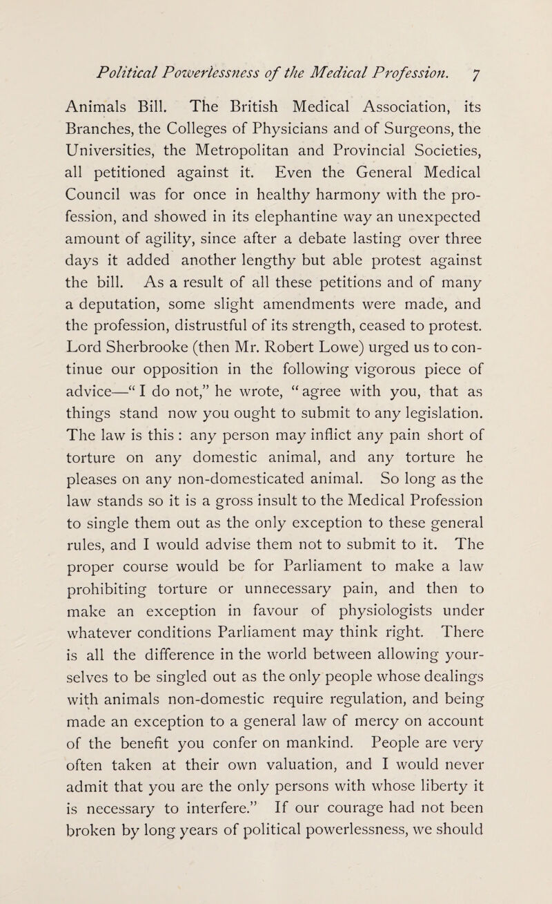 Animals Bill. The British Medical Association, its Branches, the Colleges of Physicians and of Surgeons, the Universities, the Metropolitan and Provincial Societies, all petitioned against it. Even the General Medical Council was for once in healthy harmony with the pro¬ fession, and showed in its elephantine way an unexpected amount of agility, since after a debate lasting over three days it added another lengthy but able protest against the bill. As a result of all these petitions and of many a deputation, some slight amendments were made, and the profession, distrustful of its strength, ceased to protest. Lord Sherbrooke (then Mr. Robert Lowe) urged us to con¬ tinue our opposition in the following vigorous piece of advice—“ I do not,” he wrote, “ agree with you, that as things stand now you ought to submit to any legislation. The law is this : any person may inflict any pain short of torture on any domestic animal, and any torture he pleases on any non-domesticated animal. So long as the law stands so it is a gross insult to the Medical Profession to single them out as the only exception to these general rules, and I would advise them not to submit to it. The proper course would be for Parliament to make a law prohibiting torture or unnecessary pain, and then to make an exception in favour of physiologists under whatever conditions Parliament may think right. There is all the difference in the world between allowing your¬ selves to be singled out as the only people whose dealings with animals non-domestic require regulation, and being made an exception to a general law of mercy on account of the benefit you confer on mankind. People are very often taken at their own valuation, and I would never admit that you are the only persons with whose liberty it is necessary to interfere.” If our courage had not been broken by long years of political powerlessness, we should