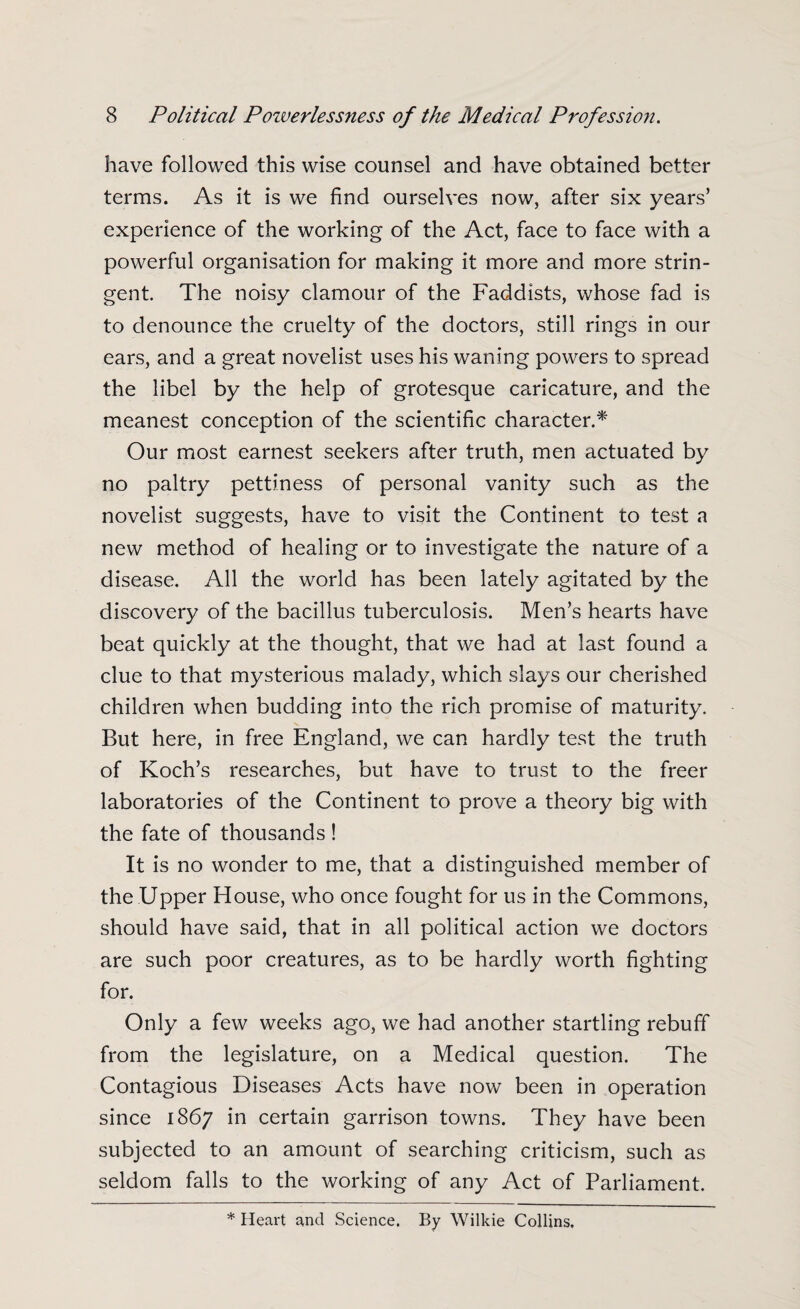 have followed this wise counsel and have obtained better terms. As it is we find ourselves now, after six years’ experience of the working of the Act, face to face with a powerful organisation for making it more and more strin¬ gent. The noisy clamour of the Faddists, whose fad is to denounce the cruelty of the doctors, still rings in our ears, and a great novelist uses his waning powers to spread the libel by the help of grotesque caricature, and the meanest conception of the scientific character.* Our most earnest seekers after truth, men actuated by no paltry pettiness of personal vanity such as the novelist suggests, have to visit the Continent to test a new method of healing or to investigate the nature of a disease. All the world has been lately agitated by the discovery of the bacillus tuberculosis. Men’s hearts have beat quickly at the thought, that we had at last found a clue to that mysterious malady, which slays our cherished children when budding into the rich promise of maturity. But here, in free England, we can hardly test the truth of Koch’s researches, but have to trust to the freer laboratories of the Continent to prove a theory big with the fate of thousands ! It is no wonder to me, that a distinguished member of the Upper House, who once fought for us in the Commons, should have said, that in all political action we doctors are such poor creatures, as to be hardly worth fighting for. Only a few weeks ago, we had another startling rebuff from the legislature, on a Medical question. The Contagious Diseases Acts have now been in operation since 1867 in certain garrison towns. They have been subjected to an amount of searching criticism, such as seldom falls to the working of any Act of Parliament. * Heart and Science. By Wilkie Collins.