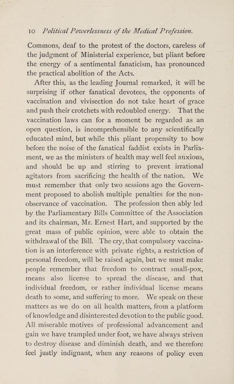Commons, deaf to the protest of the doctors, careless of the judgment of Ministerial experience, but pliant before the energy of a sentimental fanaticism, has pronounced the practical abolition of the Acts. After this, as the leading Journal remarked, it will be f surprising if other fanatical devotees, the opponents of vaccination and vivisection do not take heart of grace and push their crotchets with redoubled energy. That the vaccination laws can for a moment be regarded as an open question, is incomprehensible to any scientifically educated mind, but while this pliant propensity to bow before the noise of the fanatical faddist exists in Parlia¬ ment, we as the ministers of health may well feel anxious, and should be up and stirring to prevent irrational agitators from sacrificing the health of the nation. We must remember that only two sessions ago the Govern¬ ment proposed to abolish multiple penalties for the non- observance of vaccination. The profession then ably led by the Parliamentary Bills Committee of the Association and its chairman, Mr. Ernest Hart, and supported by the great mass of public opinion, were able to obtain the withdrawal of the Bill. The cry, that compulsory vaccina¬ tion is an interference with private rights, a restriction of personal freedom, will be raised again, but we must make people remember that freedom to contract small-pox, means also license to spread the disease, and that individual freedom, or rather individual license means death to some, and suffering to more. We speak on these matters as we do on all health matters, from a platform of knowledge and disinterested devotion to the public good. All miserable motives of professional advancement and gain we have trampled under foot, we have always striven to destroy disease and diminish death, and we therefore feel justly indignant, when any reasons of policy even