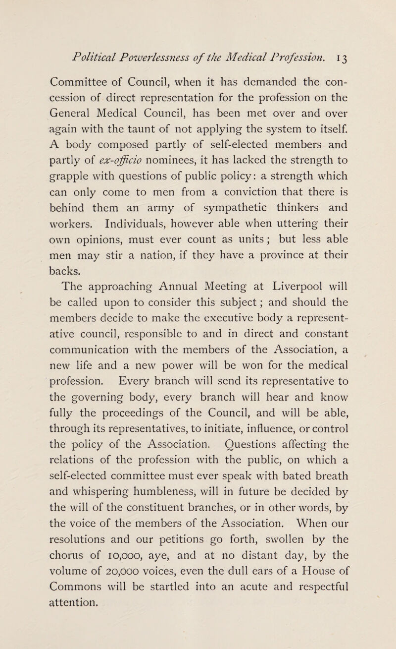 Committee of Council, when it has demanded the con¬ cession of direct representation for the profession on the General Medical Council, has been met over and over again with the taunt of not applying the system to itself. A body composed partly of self-elected members and partly of ex-officio nominees, it has lacked the strength to grapple with questions of public policy: a strength which can only come to men from a conviction that there is behind them an army of sympathetic thinkers and workers. Individuals, however able when uttering their own opinions, must ever count as units; but less able men may stir a nation, if they have a province at their backs. The approaching Annual Meeting at Liverpool will be called upon to consider this subject; and should the members decide to make the executive body a represent¬ ative council, responsible to and in direct and constant communication with the members of the Association, a new life and a new power will be won for the medical profession. Every branch will send its representative to the governing body, every branch will hear and know fully the proceedings of the Council, and will be able, through its representatives, to initiate, influence, or control the policy of the Association. Questions affecting the relations of the profession with the public, on which a self-elected committee must ever speak with bated breath and whispering humbleness, will in future be decided by the will of the constituent branches, or in other words, by the voice of the members of the Association. When our resolutions and our petitions go forth, swollen by the chorus of 10,000, aye, and at no distant day, by the volume of 20,000 voices, even the dull ears of a House of Commons will be startled into an acute and respectful attention.