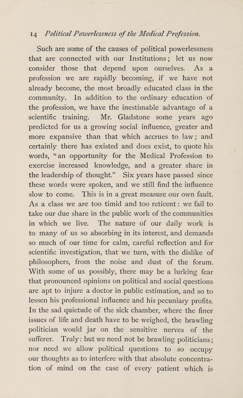 Such are some of the causes of political powerlessness that are connected with our Institutions; let us now consider those that depend upon ourselves. As a profession we are rapidly becoming, if we have not already become, the most broadly educated class in the community. In addition to the ordinary education of the profession, we have the inestimable advantage of a scientific training. Mr. Gladstone some years ago predicted for us a growing social influence, greater and more expansive than that which accrues to law; and certainly there has existed and does exist, to quote his words, “an opportunity for the Medical Profession to exercise increased knowledge, and a greater share in the leadership of thought.” Six years have passed since these words were spoken, and we still find the influence slow to come. This is in a great measure our own fault. As a class we are too timid and too reticent: we fail to take our due share in the public work of the communities in which we live. The nature of our daily work is to many of us so absorbing in its interest, and demands so much of our time for calm, careful reflection and for scientific investigation, that we turn, with the dislike of philosophers, from the noise and dust of the forum. With some of us possibly, there may be a lurking fear that pronounced opinions on political and social questions are apt to injure a doctor in public estimation, and so to lessen his professional influence and his pecuniary profits. In the sad quietude of the sick chamber, where the finer issues of life and death have to be weighed, the brawling politician would jar on the sensitive nerves of the sufferer. Truly: but we need not be brawling politicians; nor need we allow political questions to so occupy our thoughts as to interfere with that absolute concentra¬ tion of mind on the case of every patient which is