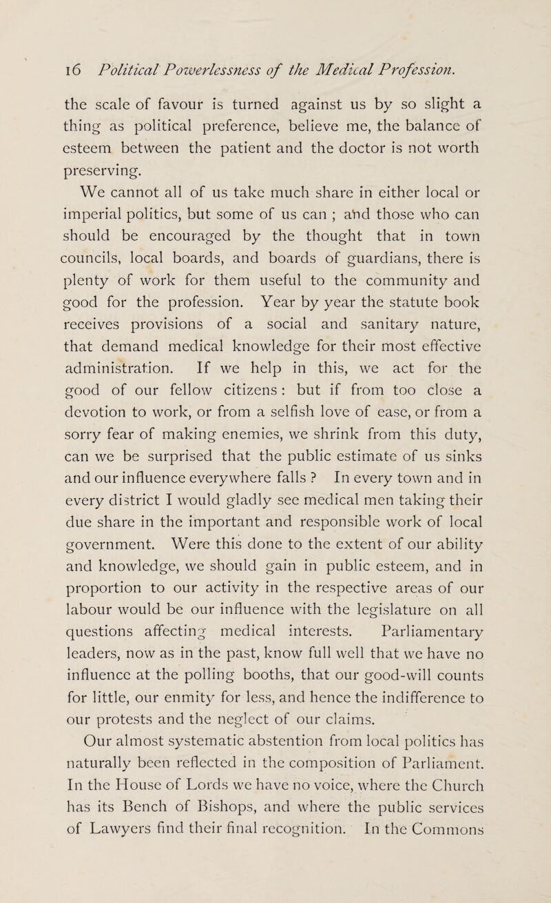 the scale of favour is turned against us by so slight a thing as political preference, believe me, the balance of esteem between the patient and the doctor is not worth preserving. We cannot all of us take much share in either local or imperial politics, but some of us can ; a^d those who can should be encouraged by the thought that in town councils, local boards, and boards of guardians, there is plenty of work for them useful to the community and good for the profession. Year by year the statute book receives provisions of a social and sanitary nature, that demand medical knowledge for their most effective administration. If we help in this, we act for the good of our fellow citizens: but if from too close a devotion to work, or from a selfish love of ease, or from a sorry fear of making enemies, we shrink from this duty, can we be surprised that the public estimate of us sinks and our influence everywhere falls ? In every town and in every district I would gladly see medical men taking their due share in the important and responsible work of local government. Were this done to the extent of our ability and knowledge, we should gain in public esteem, and in proportion to our activity in the respective areas of our labour would be our influence with the legislature on all questions affecting medical interests. Parliamentary leaders, now as in the past, know full well that we have no influence at the polling booths, that our good-will counts for little, our enmity for less, and hence the indifference to our protests and the neglect of our claims. Our almost systematic abstention from local politics has naturally been reflected in the composition of Parliament. In the House of Lords we have no voice, where the Church has its Bench of Bishops, and where the public services of Lawyers find their final recognition. In the Commons