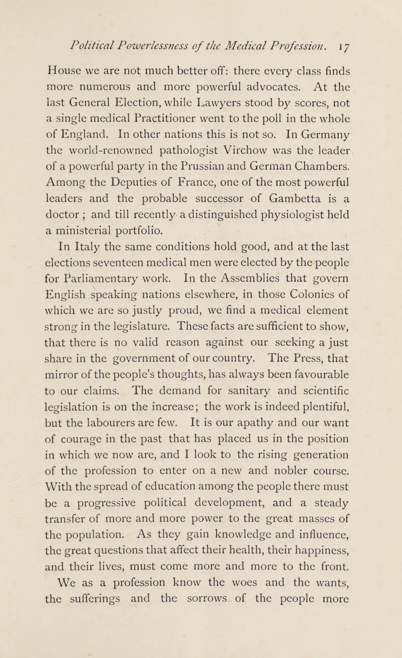 House we are not much better off: there every class finds more numerous and more powerful advocates. At the last General Election, while Lawyers stood by scores, not a single medical Practitioner went to the poll in the whole of England. In other nations this is not so. In Germany the world-renowned pathologist Virchow was the leader, of a powerful party in the Prussian and German Chambers. Among the Deputies of France, one of the most powerful leaders and the probable successor of Gambetta is a doctor ; and till recently a distinguished physiologist held a ministerial portfolio. In Italy the same conditions hold good, and at the last elections seventeen medical men were elected by the people for Parliamentary work. In the Assemblies that govern English speaking nations elsewhere, in those Colonies of which we are so justly proud, we find a medical element strong in the legislature. These facts are sufficient to show, that there is no valid reason against our seeking a just share in the government of our country. The Press, that mirror of the people’s thoughts, has always been favourable to our claims. The demand for sanitary and scientific legislation is on the increase; the work is indeed plentiful, but the labourers are few. It is our apathy and our want of courage in the past that has placed us in the position in which we now are, and I look to the rising generation of the profession to enter on a new and nobler course. With the spread of education among the people there must be a progressive political development, and a steady transfer of more and more power to the great masses of the population. As they gain knowledge and influence, the great questions that affect their health, their happiness, and their lives, must come more and more to the front. We as a profession know the woes and the wants, the sufferings and the sorrows of the people more