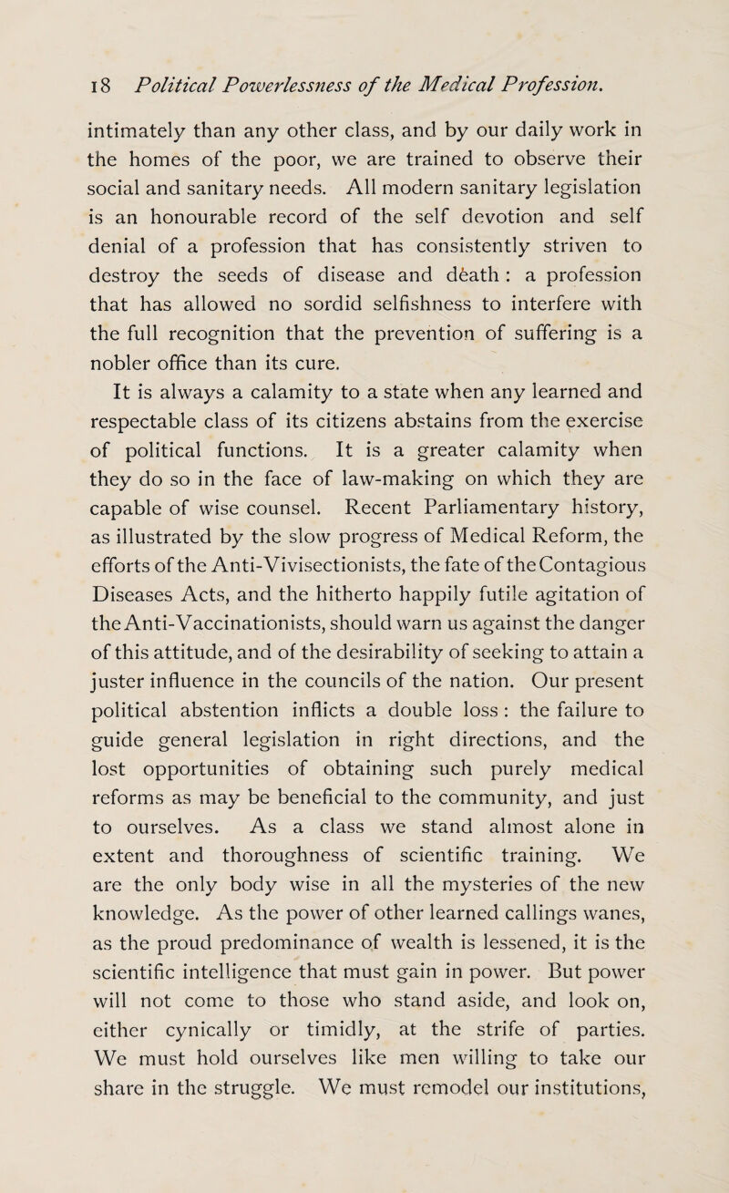 intimately than any other class, and by our daily work in the homes of the poor, we are trained to observe their social and sanitary needs. All modern sanitary legislation is an honourable record of the self devotion and self denial of a profession that has consistently striven to destroy the seeds of disease and d&ath : a profession that has allowed no sordid selfishness to interfere with the full recognition that the prevention of suffering is a nobler office than its cure. It is always a calamity to a state when any learned and respectable class of its citizens abstains from the exercise of political functions. It is a greater calamity when they do so in the face of law-making on which they are capable of wise counsel. Recent Parliamentary history, as illustrated by the slow progress of Medical Reform, the efforts of the Anti-Vivisectionists, the fate of the Contagious Diseases Acts, and the hitherto happily futile agitation of the Anti-Vaccinationists, should warn us against the danger of this attitude, and of the desirability of seeking to attain a juster influence in the councils of the nation. Our present political abstention inflicts a double loss : the failure to guide general legislation in right directions, and the lost opportunities of obtaining such purely medical reforms as may be beneficial to the community, and just to ourselves. As a class we stand almost alone in extent and thoroughness of scientific training. We are the only body wise in all the mysteries of the new knowledge. As the power of other learned callings wanes, as the proud predominance of wealth is lessened, it is the scientific intelligence that must gain in power. But power will not come to those who stand aside, and look on, either cynically or timidly, at the strife of parties. We must hold ourselves like men willing to take our share in the struggle. We must remodel our institutions,