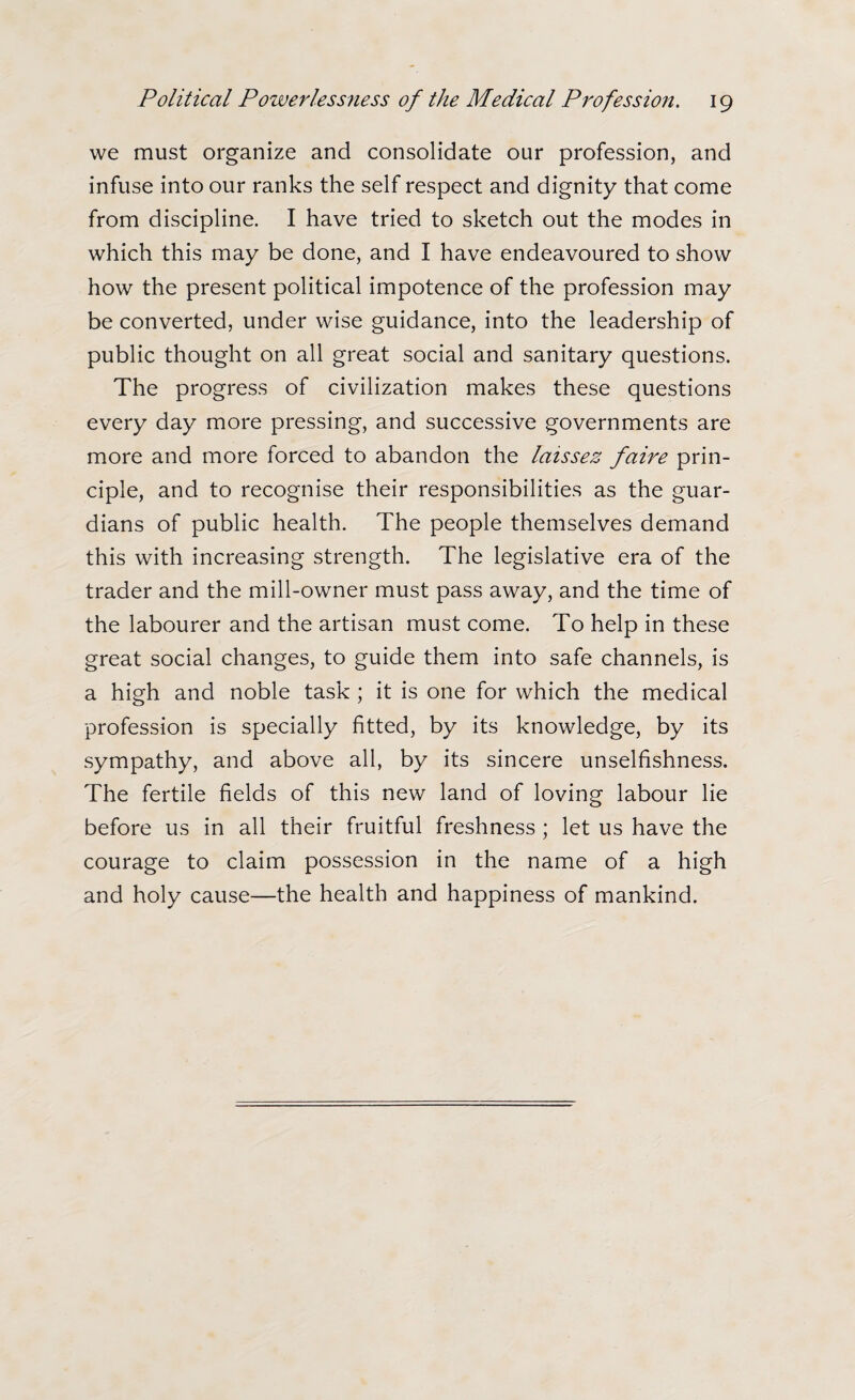 we must organize and consolidate our profession, and infuse into our ranks the self respect and dignity that come from discipline. I have tried to sketch out the modes in which this may be done, and I have endeavoured to show how the present political impotence of the profession may be converted, under wise guidance, into the leadership of public thought on all great social and sanitary questions. The progress of civilization makes these questions every day more pressing, and successive governments are more and more forced to abandon the laissez faire prin¬ ciple, and to recognise their responsibilities as the guar¬ dians of public health. The people themselves demand this with increasing strength. The legislative era of the trader and the mill-owner must pass away, and the time of the labourer and the artisan must come. To help in these great social changes, to guide them into safe channels, is a high and noble task ; it is one for which the medical profession is specially fitted, by its knowledge, by its sympathy, and above all, by its sincere unselfishness. The fertile fields of this new land of loving labour lie before us in all their fruitful freshness ; let us have the courage to claim possession in the name of a high and holy cause—the health and happiness of mankind.