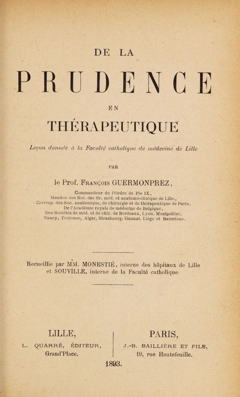 DE LA se.. • PRUDENCE EN THÉRAPEUTIQUE Leçon donnée à la Faculté catholique de médecine de Lille PAR le Prof. François GUERMONPREZ, Commandeur de l’Ordre de Pie IX, Membre des Soc. des Sc. méd. et anatomo-clinique de Lille, Corresp. des Soc. anatomique, de chirurgie et de thérapeutique de Paris, De l’Académie royale de médecine de Belgique, Des Sociétés de méd. et de chir. de Bordeaux, Lyon, Montpellier, Nancy, Toulouse, Alger, Strasbourg, Gannat, Liège et Barcelone. » Recueillie par MM. MONEST1É, interne des hôpitaux de Lille et SOUYILLE, interne de la Faculté catholique. LILLE, L. QUARRÉ, ÉDITEUR, Grand’Place. PARIS, J.-B. BAILLIÈRE ET FILS, 19, rue Hautefeuille.