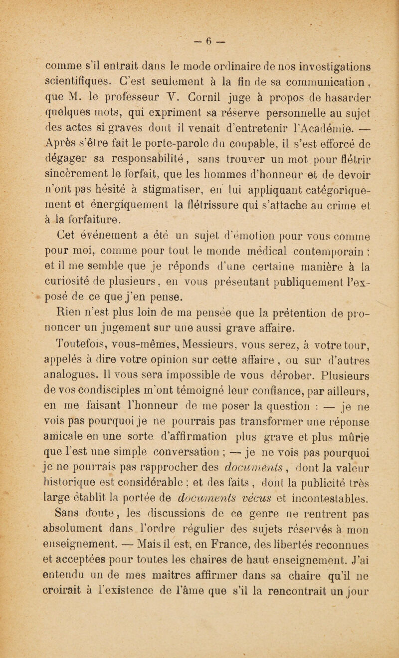 comme s’il entrait dans le mode ordinaire de nos investigations scientifiques. C'est seulement à la fin de sa communication , que M. le professeur V. Corail juge à propos de hasarder quelques mots, qui expriment sa réserve personnelle au sujet des actes si graves dont il venait d’entretenir l’Académie. — Après s’être fait le porte-parole du coupable, il s’est efforcé de dégager sa responsabilité, sans trouver un mot pour flétrir sincèrement le forfait, que les hommes d’honneur et de devoir n’ont pas hésité à stigmatiser, en lui appliquant catégorique¬ ment et énergiquement la flétrissure qui s’attache au crime et à la forfaiture. Cet événement a été un sujet d’émotion pour vous comme pour moi, comme pour tout le monde médical contemporain ! et il me semble que je réponds d’une certaine manière à la curiosité de plusieurs, en vous présentant publiquement l’ex¬ posé de ce que j’en pense. Rien n’est plus loin de ma pensée que la prétention de pro¬ noncer un jugement sur une aussi grave affaire. Toutefois, vous-mêmes, Messieurs, vous serez, à votre tour, appelés à dire votre opinion sur cette affaire , ou sur d’autres analogues. Il vous sera impossible de vous dérober. Plusieurs de vos condisciples m’ont témoigné leur confiance, par ailleurs, en me faisant l’honneur de me poser la question : — je ne vois pas pourquoi je ne pourrais pas transformer une réponse amicale en une sorte d’affirmation plus grave et plus mûrie que l’est une simple conversation ; — je ne vois pas pourquoi je ne pourrais pas rapprocher des documents , dont la valeur historique est considérable ; et des faits , dont la publicité très large établit la portée de documents vécus et incontestables. Sans doute, les discussions de ce genre ne rentrent pas absolument dans l’ordre régulier des sujets réservés à mon enseignement. — Mais il est, en France, des libertés reconnues et acceptées pour toutes les chaires de haut enseignement. J’ai entendu un de mes maîtres affirmer dans sa chaire qu’il ne croirait à l’existence de lame que s’il la rencontrait un jour