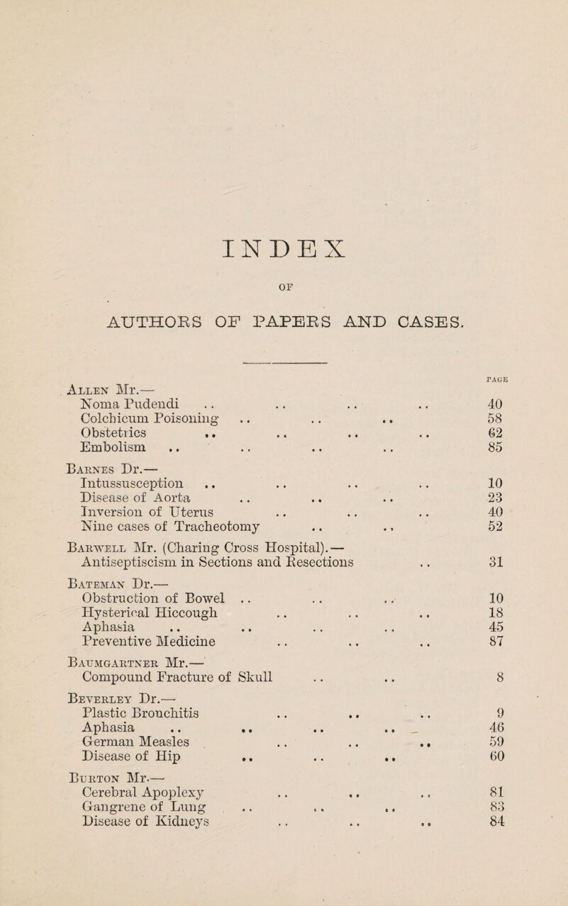 INDEX or AUTHORS OF PAPERS AND CASES. Allen Mr.— Noma Pudendi Colchicum Poisoning Obstetrics .. Embolism Barnes Dr.— Intussusception Disease of Aorta Inversion of Uterus Nine cases of Tracheotomy Barwell Mr. (Charing Cross Hospital).— Antiseptiscism in Sections and Resections Bateman Dr.— Obstruction of Bowel Hysterical Hiccough Aphasia Preventive Medicine Baumgartner Mr.- Compound Fracture of Skull Beverley Dr.— Plastic Bronchitis Aphasia .. ,. German Measles Disease of Hip Burton Mr.— Cerebral Apoplexy Gangrene of Lung Disease of Kidneys PAGE 40 58 62 85 10 23 40 52 31 10 18 45 87 8 9 46 59 60 81 83 84