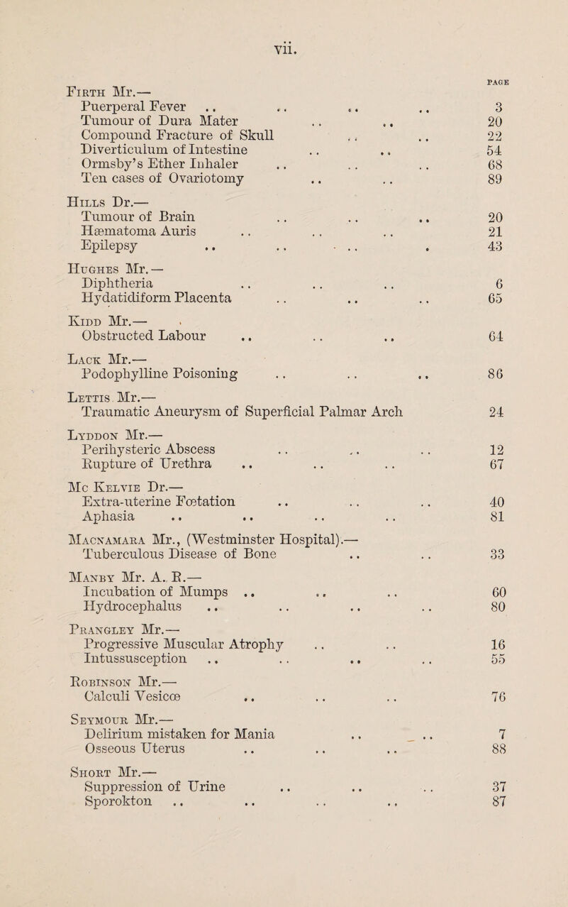 Vll. PAGE Firth Mr.— Puerperal Fever ., .. «. .. 3 Tumour of Dura Mater .. .. 20 Compound Fracture of Skull . . .. 22 Diverticulum of Intestine .. ,, 54 Ormsby’s Ether Inlialer .. .. . . 68 Ten cases of Ovariotomy .. .. 89 Hills Dr.—- Tumour of Brain .. .. .. 20 Hsematoma Auris .. .. .. 21 Epilepsy .. .. ... . 43 Hughes Mr.— Diphtheria .. .. .. 6 Hydatidiform Placenta .. .. .. 65 Kidd Mr.— Obstructed Labour .. .. .. 64 Lack Mr.— Podophylline Poisoning .. .. ». 86 Lettis Mr.— Traumatic Aneurysm of Superficial Palmar Arch 24 Lyddon Mr.— Perihysteric Abscess .. .. .. 12 Rupture of Urethra .. .. .. 67 Me Kelvie Dr.— Extra-uterine Fcetation .. .. .. 40 Aphasia .. .. .. .. 81 Macnamara Mr., (Westminster Hospital),— Tuberculous Disease of Bone .. .. 33 Manby Mr. A. B.— Incubation of Mumps .. ,. .. 60 Hydrocephalus .. .. .. .. 80 Prangley Mr.— Progressive Muscular Atrophy .. .. 16 Intussusception .. .. .. .. 55 Robinson Mr.— Calculi Yesicoe .. .. .. 76 Seymour Mr.— Delirium mistaken for Mania .. .. 7 Osseous Uterus .. .. ., 88 Short Mr.— Suppression of Urine .. .. .. 37 Sporokton .. .. .. ., 87