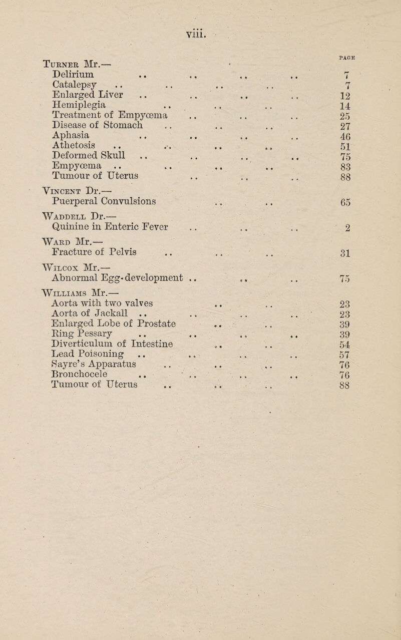 Turner Mr.™ Delirium Catalepsy Enlarged Liver Hemiplegia Treatment of Empycema Disease of Stomach Aphasia Athetosis Deformed Skull Empyoema .. .. Tumour of Uterus Vincent Dr.— Puerperal Convulsions Waddell Dr.— Quinine in Enteric Fever Ward Mr.— Fracture of Pelvis Wilcox Mr.- Abnormal Egg* development Williams Mr.— Aorta with two valves Aorta of Jackall .. Enlarged Lobe of Prostate Ring Pessary Diverticulum of Intestine Lead Poisoning Sayre’s Apparatus Bronchocele .. ' Tumour of Uterus