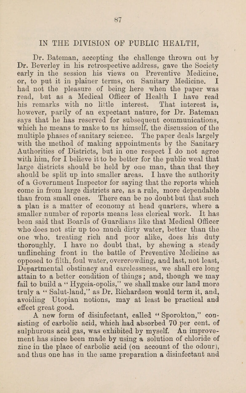 IN THE DIVISION OE PUBLIC HEALTH, Dr. Bateman, accepting the challenge thrown out by Dr. Beverley in his retrospective address, gave the Society early in the session his views on Preventive Medicine, or, to put it in plainer terms, on Sanitary Medicine. I had not the pleasure of being here when the paper was read, but as a Medical Officer of Health I have read his remarks with no little interest. That interest is, however, partly of an expectant nature, for Dr. Bateman says that he has reserved for subsequent communications, which he means to make to us himself, the discussion of the multiple phases of sanitary science. The paper deals largely with the method of making appointments by the Sanitary Authorities of Districts, but in one respect I do not agree with him, for I believe it to be better for the public weal that large districts should be held by one man, than that they should be split up into smaller areas. I have the authority of a Government Inspector for saying that the reports which come in from large districts are, as a rule, more dependable than from small ones. There can be no doubt but that such a plan is a matter of economy at head quarters, where a smaller number of reports means less clerical work. It has been said that Boards of Guardians like that Medical Officer who does not stir up too much dirty water, better than the one who, treating rich and poor alike, does his duty thoroughly. I have no doubt that, by shewing a steady unflinching front in the battle of Preventive Medicine as opposed to filth, foul water, overcrowding, and last, not least, Departmental obstinacy and carelessness, we shall ere long attain to a better condition of things; and, though we may fail to build a “ Hygeia-opolis,” we shall make our land more truly a “ Salut-land,” as Dr. Bichardson would term it, and, avoiding Utopian notions, may at least be practical and effect great good. A new form of disinfectant, called “ Sporokton,” con¬ sisting of carbolic acid, which had absorbed 70 per cent, of sulphurous acid gas, was exhibited by myself. An improve¬ ment has since been made by using a solution of chloride of zinc in the place of carbolic acid (on account of the odour), and thus one has in the same preparation a disinfectant and
