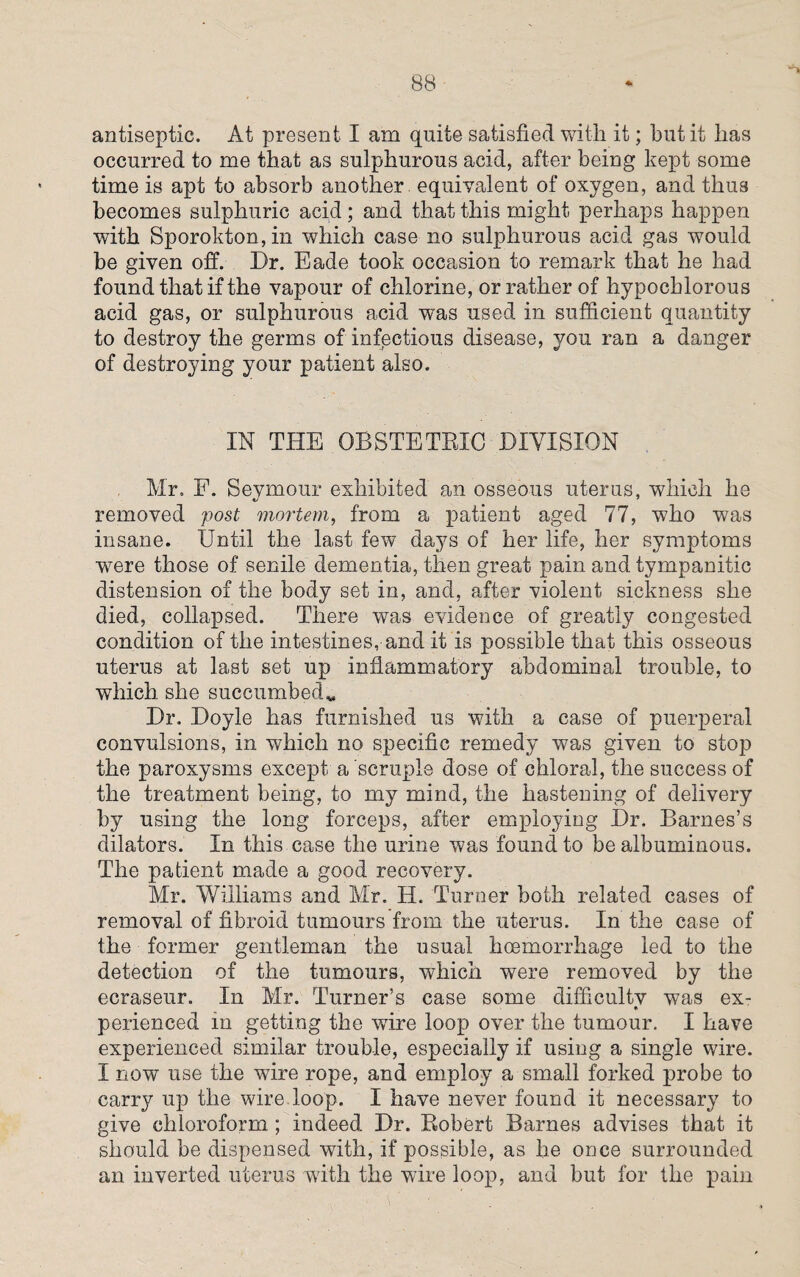antiseptic. At present I am quite satisfied with it; hut it has occurred to me that as sulphurous acid, after being kept some time is apt to absorb another equivalent of oxygen, and thus becomes sulphuric acid; and that this might perhaps happen with Sporokton,in which case no sulphurous acid gas would be given off. Dr. Eade took occasion to remark that he had found that if the vapour of chlorine, or rather of hypochlorous acid gas, or sulphurous acid was used in sufficient quantity to destroy the germs of infectious disease, you ran a danger of destroying your patient also. IN THE OBSTETRIC DIVISION Mr. F. Seymour exhibited an osseous uterus, which he removed post mortem, from a patient aged 77, who was insane. Until the last few days of her life, her symptoms wrere those of senile dementia, then great pain and tympanitic distension of the body set in, and, after violent sickness she died, collapsed. There was evidence of greatly congested condition of the intestines, and it is possible that this osseous uterus at last set up inflammatory abdominal trouble, to which she succumbedv Dr. Doyle has furnished us with a case of puerperal convulsions, in which no specific remedy was given to stop the paroxysms except a scruple dose of chloral, the success of the treatment being, to my mind, the hastening of delivery by using the long forceps, after employing Dr. Barnes’s dilators. In this case the urine was found to be albuminous. The patient made a good recovery. Mr. Williams and Mr. H. Turner both related cases of removal of fibroid tumours from the uterus. In the case of the former gentleman the usual hoemorrhage led to the detection of the tumours, which were removed by the ecraseur. In Mr. Turner’s case some difficulty was ex- perienced in getting the wire loop over the tumour. I have experienced similar trouble, especially if using a single wire. I now use the wire rope, and employ a small forked probe to carry up the wire loop. I have never found it necessary to give chloroform ; indeed Dr. Robert Barnes advises that it should be dispensed with, if possible, as he once surrounded an inverted uterus with the wire loop, and but for the pain