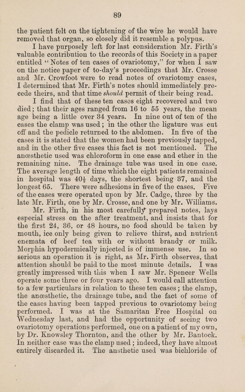 the patient felt on the tightening of the wire he would have removed that organ, so closely did it resemble a polypus. I have purposely left for last consideration Mr. Firth’s valuable contribution to the records of this Society in a paper entitled “ Notes of ten cases of ovariotomy,” for when I saw on the notice paper of to-day’s proceedings that Mr. Crosse and Mr. Crowfoot were to read notes of ovariotomy cases, I determined that Mr. Firth’s notes should immediately pre¬ cede theirs, and that time should permit of their being read. I find that of these ten cases eight recovered and two died; that their ages ranged from 16 to 55 years, the mean age being a little over 34 years. In nine out of ten of the cases the clamp was used ; in the other the ligature was cut off and the pedicle returned to the abdomen. In five of the cases it is stated that the women had been previously tapped, and in the other five cases this fact is not mentioned. The anoesthetic used was chloroform in one case and ether in the remaining nine. The drainage tube was used in one case. The average length of time which the eight patients remained in hospital was 40| days, the shortest being 87, and the longest 65. There were adhesions in five of the cases. Five of the cases were operated upon by Mr. Cadge, three by the late Mr. Firth, one by Mr. Crosse, and one by Mr. Williams. Mr. Firth, in his most carefully prepared notes, lays especial stress on the after treatment, and insists that for the first 24, 36, or 48 hours, no food should be taken by mouth, ice only being given to relieve thirst, and nutrient enemata of beef tea with or without brandy or milk. Morphia hypodermically injected is of immense use. In so serious an operation it is right, as Mr. Firth observes, that attention should be paid to the most minute details. I was greatly impressed with this when I saw Mr. Spencer Wells operate some three or four years ago. I would call attention to a few particulars in relation to these ten cases; the clamp, the anoesthetic, the drainage tube, and the fact of some of the cases having been tapped previous to ovariotomy being performed. I was at the Samaritan Free Hospital on Wednesday last, and had the opportunity of seeing two ovariotomy operations performed, one on a patient of my own, by Dr. Knowsley Thornton, and the other by Mr. Bantock. In neither case was the clamp used ; indeed, they have almost entirely discarded it. The ansthetic used was bichloride of