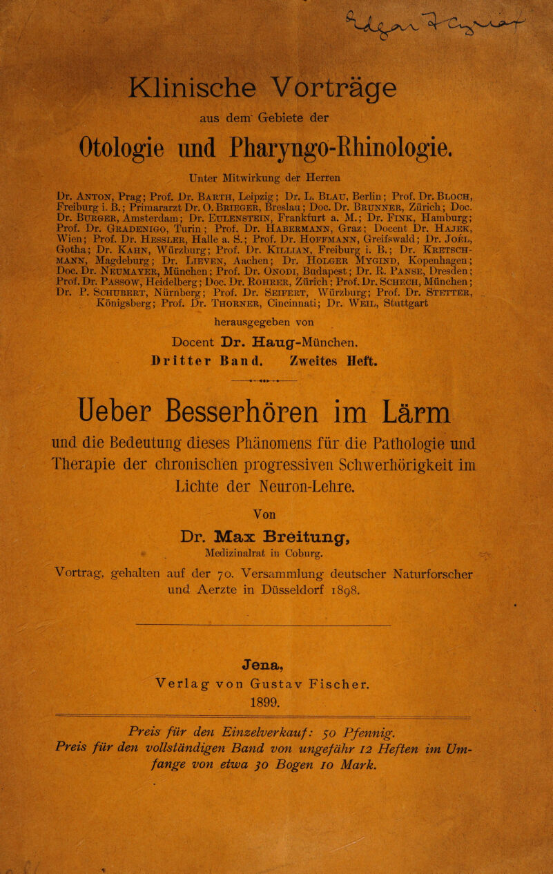 Klinische ij aus dem' Gebiete der Otologie und Pharyngo-Rhinologie. Unter Mitwirkung der Herren Dr. Anton, Prag; Prof. Dr. Barth, Leipzig; Dr. L. Blau, Berlin; Prof. Dr.Bloch, Freiburg i. B.; Primararzt Dr. O. Brieger, Breslau; Doc. Dr. Brunner, Zürich; Doc, Dr. Burger, Amsterdam; Dr. Eulenstein, Frankfurt a. M.; Dr. Fink, Hamburg; Prof. Dr. Gradenigo, Turin; Prof. Dr. Habermann, Graz; Docent Dr. Hajek, Wien; Prof. Dr. Hessler, Halle a. S.; Prof. Dr. Hoefmann, Greifswald; Dr. Joel, Gotha; Dr. Kahn, Würzburg; Prof. Dr. Killian, Freiburg i. B.; Dr. Kretsch- mann, Magdeburg; Dr. Lieven, Aachen; Dr. Holger Mygind, Kopenhagen; Doc. Dr. Neumayer, München; Prof. Dr. Onodi, Budapest; Dr. R. Panse, Dresden ; Prof. Dr, Passow, Heidelberg; Doc. Dr. Bohrer, Zürich; Prof. Dr. Schech, München; Dr. P. Schubert, Nürnberg; Prof. Dr. Seifert, Würzburg; Prof. Dr. Stetter, Königsberg; Prof. Dr. Thorner, Cincinnati; Dr. Weil, Stuttgart , ■ . ' i herausgegeben von Docent Dr. Haug-München. Dritter Band. Zweites Heft. Ueber Besserhören im Lärm v • • und. die Bedeutung dieses Phänomens für die Pathologie und ■ Therapie der chronischen progressiven Schwerhörigkeit im Lichte der Neuron-Lehre. Von Dr. Max Breitung, Medizinalrat in Coburg. Vortrag, gehalten auf der 70. Versammlung deutscher Naturforscher und Aerzte in Düsseldorf 1898. Jena, Verlag von Gustav Fischer. 1899. Preis für den Einzelverkauf: 50 Pfennig. Preis für den vollständigen Band von ungefähr 12 Heften im Um¬ fange von etwa 30 Bogen 10 Mark.