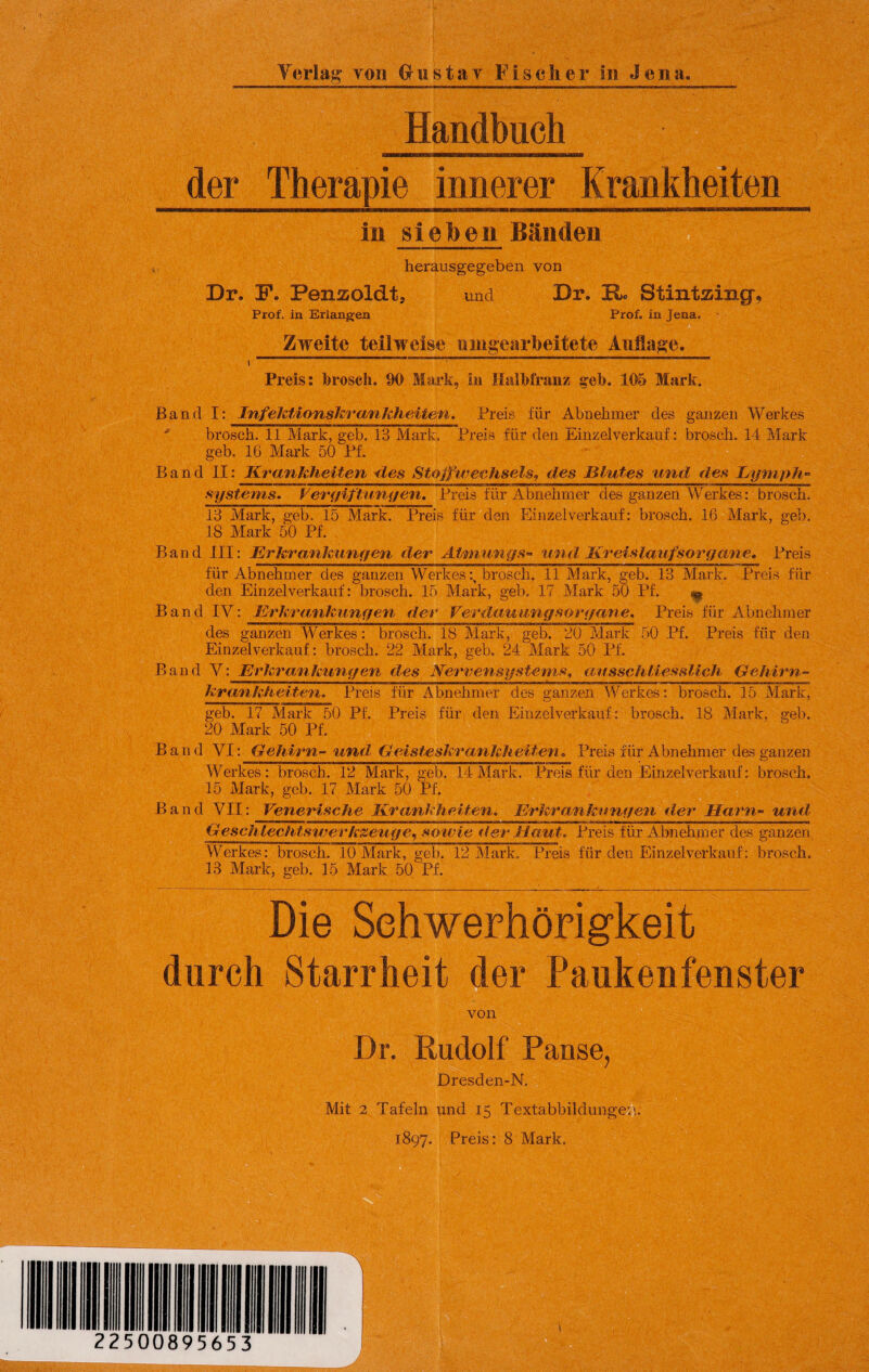 Handbuch der Therapie innerer Krankheiten in sieben Bänden herausgegeben von Dr. F. Penaoldt, und Br. H« Stintsing, Prof, in Erlangen Prof, in Jena. Zweite teilweise nnigearbeitete Auflage. Preis: brosch. 90 Mark, in Halbfranz geh. 105 Mark. Band I: Infektionskrankheiten. Preis für Abnehmer des ganzen Werkes ■* brosch. 11 Mark, geb. 13 Mark. Preis für den Einzel verkauf: brosch. 14 Mark geb. 16 Mark 50 Pf. Band II: Krankheiten des Stoffwechsels, des Blutes und des Lymph¬ systems. Vergiftungen. Preis für Abnehmer des ganzen Werkes: brosch. 13 Mark, geb. 15 Mark. Preis für den Einzelverkauf: brosch. 16 Mark, geb. 18 Mark 50 Pf. Band III: Erkrankungen der Atmungs- und Kreislaufsorgane, Preis für Abnehmer des ganzen Werkesbrosch. 11 Mark, geb. 13 Mark. Preis für den Ein zel verkauf: brosch. 1.5 Mark, geb. 17 Mark 50 Pf. Band IV: Erkrankungen der Verdauung so rgane. Preis für Abnehmer des ganzen Werkes: brosch. 18 Mark, geb. 20 Mark 50 Pf. Preis für den Einzelverkauf: brosch. 22 Mark, geb. 24 Mark 50 Pf. Band V: Erkrankungen des Nervensystems, ausschliesslich Gehirn- krankheiten. Preis für Abnehmer des ganzen Werkes: brosch. 15 Mark, geb. 17 Mark 50 Pf. Preis für den Einzelverkauf : brosch. 18 Mark, geb. 20 Mark 50 Pf, Band VI: Gehirn-und Geisteskrankheiten* Preis für Abnehmer des ganzen Werkes: brosch. 12 Mark, geb. 14Mark. Preis für den Einzelverkauf: brosch. 15 Mark, geb. 17 Mark 50 Pf. Band VII: Venerische Krankheiten. Erkrankungen der Harn- und Geschlechtswerkzeuge, soivie der Haut. Preis für Abnehmer des ganzen Werkes: brosch. 10 Mark, geb. 12 Mark. Preis für den Einzel verkauf; brosch. 13 Mark, geb. 15 Mark 50 Pf. Die Schwerhörigkeit durch Starrheit der Paukenfenster von Dr. Rudolf Panse, Dresden-N. Mit 2 Tafeln und 15 Textabbildungen. 1897. Preis: 8 Mark.