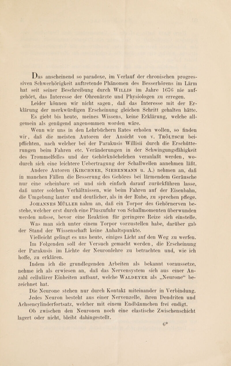 siven Schwerhörigkeit auftretende Phänomen des Besserhörens im Lärm hat seit seiner Beschreibung durch Willis im Jahre 1670 nie auf¬ gehört, das Interesse der Ohrenärzte und Physiologen zu erregen. Leider können wir nicht sagen, daß das Interesse mit der Er¬ klärung der merkwürdigen Erscheinung gleichen Schritt gehalten hätte. Es giebt bis heute, meines Wissens, keine Erklärung, welche all¬ gemein als genügend angenommen worden wäre. Wenn wir uns in den Lehrbüchern Rates erholen wollen, so finden wir, daß die meisten Autoren der Ansicht von v. Tröltsch bei¬ pflichten, nach welcher bei der Parakusis Willisii durch die Erschütte¬ rungen beim Fahren etc. Veränderungen in der Schwingungsfähigkeit des Trommelfelles und der Gehörknöchelchen veranlaßt werden, wo¬ durch sich eine leichtere Uebertragung der Schallwellen annehmen läßt. Andere Autoren (Kirchner, Siebenmann u. A.) nehmen an, daß in manchen Fällen die Besserung des Gehöres bei lärmendem Geräusche nur eine scheinbare sei und sich einfach darauf zurückführen lasse, daß unter solchen Verhältnissen, wie beim Fahren auf der Eisenbahn, die Umgebung lauter und deutlicher, als in der Ruhe, zu sprechen pflege. Johannes Müller nahm an, daß ein Torpor des Gehörnerven be¬ stehe, welcher erst durch eine Pluszufuhr von Schallmomenten überwunden werden müsse, bevor eine Reaktion für geringere Reize sich ein stelle. Was man sich unter einem Torpor vorzustellen habe, darüber gab der Stand der Wissenschaft keine Anhaltspunkte. Vielleicht gelingt es uns heute, einiges Licht auf den Weg zu werfen. Im Folgenden soll der Versuch gemacht werden, die Erscheinung der Parakusis im Lichte der Neuronlehre zu betrachten und, wie ich hoffe, zu erklären. Indem ich die grundlegenden Arbeiten als bekannt voraussetze, nehme ich als erwiesen an, daß das Nervensystem sich aus einer An¬ zahl cellulärer Einheiten aulbaut, welche Waldeyer als ,,Neurone“ be¬ zeichnet hat. Die Neurone stehen nur durch Kontakt miteinander in Verbindung. Jedes Neuron besteht aus einer Nervenzelle, ihren Dendriten und Achsencylinderfortsatz, welcher mit einem Endbäumchen frei endigt. Ob zwischen den Neuronen noch eine elastische Zwischenschicht lagert oder nicht, bleibt dahingestellt. 6*