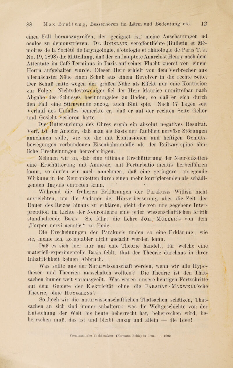 einen Fall herauszugreifen, der geeignet ist, meine Anschauungen ad oculos zu demonstrieren. Dr. Jouslain veröffentlichte (Bulletin et Me- moires de la Societe de laryngologie, d’otologie et rhinologie de Paris T. 5, No. 19, 1898) die Mitteilung, daß der enthauptete Anarchist Henry nach dem Attentate im Cafe Terminus in Paris auf seiner Flucht zuerst von einem Herrn aufgehalten wurde. Dieser Herr erhielt von dem Verbrecher aus allernächster Nähe einen Schuß aus einem Revolver in die rechte Seite. Der Schuß hatte wegen der großen Nähe als Effekt nur eine Kontusion zur Folge. Nichtsdestoweniger fiel der Herr Maurice unmittelbar nach Abgabe des Schusses besinnungslos zu Boden, so daß er sich durch den Fall eine Stirnwunde zuzog, auch Blut spie. Nach 17 Tagen seit Verlauf des Unfalles bemerkte er, daß er auf der rechten Seite Gehör und Gesicht verloren hatte. Die; Untersuchung des Ohres ergab ein absolut negatives Resultat. Verf. ist der Ansicht, daß man als Basis der Taubheit nervöse Störungen annehmen solle, wie sie die mit Kontusionen und heftigen Gemüts¬ bewegungen verbundenen Eisenbahnunfälle als der Railway-spine ähn¬ liche Erscheinungen hervorbringen. Nehmen wir an, daß eine ultimale Erschütterung der Neuron ketten eine Erschütterung mit Amnesie, mit Perturbatio mentis herbeiführen kann, so dürfen wir auch annehmen, daß eine geringere, anregende Wirkung in den Neuronketten durch einen mehr korrigierenden als schädi¬ genden Impuls eintreten kann. Während die früheren Erklärungen der Parakusis Willisii nicht ausreichten, um die Andauer der Hörverbesserung über die Zeit der Dauer des Reizes hinaus zu erklären, giebt die von uns gegebene Inter¬ pretation im Lichte der Neuronlehre eine jeder wissenschaftlichen Kritik standhaltende Basis. Sie führt die Lehre Jon. Müller’s von dem 0 „Torpor nervi acustici“ zu Ende. Die Erscheinungen der Parakusis finden so eine Erklärung, wie sie, meine ich, acceptabler nicht gedacht werden kann. Daß es sich hier nur um eine Theorie handelt, für welche eine 7 materiell-experimentelle Basis fehlt, thut der Theorie durchaus in ihrer Inhaltlichkeit keinen Abbruch. Was sollte aus der Naturwissenschaft werden, wenn wir alle Hypo¬ thesen und Theorien ausschalten wollten? Die Theorie ist den That- sachen immer weit vorausgeeilt. Was wären unsere heutigen Fortschritte auf dem Gebiete der Elektricität ohne die Faraday - MAXWELL’sche Theorie, ohne FIuyghens? So hoch wir die naturwissenschaftlichen Thatsachen schätzen, That- saclien an sich sind immer subaltern; was die Weltgeschichte von der Entstehung der Welt bis heute beherrscht hat, beherrschen wird, be¬ herrschen muß, das ist und bleibt einzig und allein — die Idee!