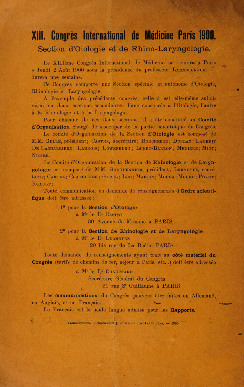 XIII. Congres International de Medicine Paris 1000. Section d’Otologie et de Rhino-Laryngologie. Le Xllleme Congres International de Medicine se reunira ä Paris e Jeudi 2 Aoüt durera nne sein Ce Congres comporte nne Section speciale et autonome d’Otologie, Rhinologie .et Laryngologie. A l’exemple des precedents congres, celle-ci est elle-meme subdi- visee en deux sections secondaires: l’une consacree a l’Otologie, l’autre ä, la Rhinologie et ä la Laryngologie. Pour cliacune de ces deux sections, il a ete constitue un Comite d’Organisation Charge de s’occuper de la partie scientifique du Congres. Le comite d’Organisation de la Section d’Otologie est compose de M.M. Gelle, president; Castex, secretaire; Bouciieron; Duplay; Ladreit De Lacharriere ; Lannois ; Löwenberg ; Lubet-Barbon ; Menlüre ; Miot ; Nimier. Le Comite d’Organisation de la Section de Rhinologie et de Laryn¬ gologie est compose de M.M. Gougtjenheim, president; Lermoyez, secre¬ taire; Cartaz; Chatellier ; Garel; Luc; Marttn; Moüra; Moure ; Poyet ; Buault ; Toute communication ou demande de Renseignements d’Ordre seien ti- fique doit etre adressee: 1° pour la Section d’Otologie ä Mr le Dr Castex BO Avenue de Messine a PARIS. 2° pour la Section de Rhinologie et de Laryngologie ä Mr le Dr Lermoyez 20 bis rue de La Boetie PARIS. Toute demande de renseignements ayant trait au eote materiel du Congres (tarifs de chemins de fer, sejour a Paris, etc. .) doit etre adressee ä Mr le Dr Chauffard Secretaire General du Congres 21 rue St Guillaume a PARIS. «• Les Communications du Congres peuvent etre faites en Allemand, en Anglais, et en Prancais. 'w' Le Prancais est la seule langue admise pour les Rapports. 'k >-—- 1900 sous la presidence du professeur Lannelongue. II X *