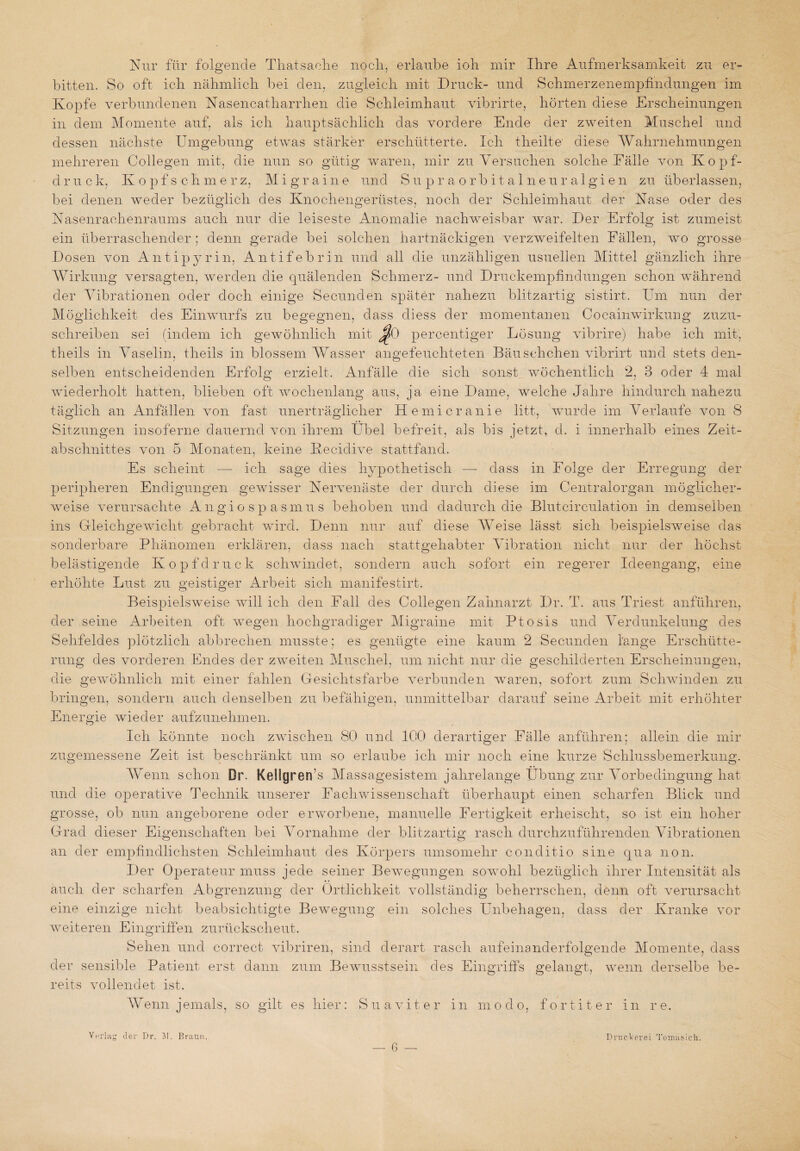 Nur für folgende Thatsaehe nocli, erlaube ioh mir Ihre Aufmerksamkeit zu er¬ bitten. So oft ich nähmlich bei den, zugleich mit Druck- und Schmerzenempfindungen im Kopfe verbundenen Nasencatharrhen die Schleimhaut vibrirte, hörten diese Erscheinungen in dem Momente auf, als ich hauptsächlich das vordere Ende der zweiten Muschel und dessen nächste Umgebung etwas stärker erschütterte. Ich theilte' diese Wahrnehmungen mehreren Collegen mit, die nun so gütig waren, mir zu Versuchen solche Fälle von Kopf¬ druck, Kopfschmerz, Migraine und Supra-orbitalneuralgi'en zu überlassen, bei denen weder bezüglich des Knochengerüstes, noch der Schleimhaut der Käse oder des Nasenrachenraums auch nur die leiseste Anomalie nachweisbar war. Der Erfolg ist zumeist ein überraschender : denn gerade bei solchen hartnäckigen verzweifelten Fällen, wo grosse Dosen von Antipyrin, Antifebrin und all die unzähligen usuellen Mittel gänzlich ihre Wirkung versagten, werden die quälenden Schmerz- und Druckempfindungen schon während der Vibrationen oder doch einige Secunden später nahezu blitzartig sistirt. Um nun der Möglichkeit des Einwurfs zu begegnen, dass diess der momentanen Cocain Wirkung zuzu¬ schreiben sei (indem ich gewöhnlich mit J?0 percentiger Lösung vibrire) habe ich mit, theils in Vaselin, theils in blossem Wasser angefeuchteten Bäusehchen vibrirt und stets den¬ selben entscheidenden Erfolg erzielt. Anfälle die sich sonst wöchentlich 2, 3 oder 4 mal wiederholt hatten, blieben oft wochenlang aus, ja eine Dame, welche Jahre hindurch nahezu täglich an Anfällen von fast unerträglicher Hemicranie litt, wurde im Verlaufe von 8 Sitzungen insoferne dauernd von ihrem Übel befreit, als bis jetzt, d. i innerhalb eines Zeit¬ abschnittes von 5 Monaten, keine Keciclive stattfand. Es scheint — ich sage dies hypothetisch —- dass in Folge der Erregung der peripheren Endigungen gewisser Nervenäste der durch diese im Centralorgan möglicher¬ weise verursachte Angio spasmus behoben und dadurch die Blutcirculation in demselben ins Gleichgewicht gebracht wird. Denn nur auf diese Weise lässt sich beispielsweise das sonderbare Phänomen erklären, dass nach stattgehabter Vibration nicht nur der höchst belästigende Kopfdruck schwindet, sondern auch sofort ein regerer Ideengang, eine erhöhte Lust zu geistiger Arbeit sich manifestirt. Beispielsweise will ich den Fall des Collegen Zahnarzt Dr. T. aus Triest anführen, der seine Arbeiten oft wegen hochgradiger grame mit Ptosis und Verdunkelung des Sehfeldes plötzlich abbrechen musste; es genügte eine kaum 2 Secunden lange Erschütte¬ rung des vorderen Endes der zweiten Muschel, um nicht nur die geschilderten Erscheinungen, die gewöhnlich mit einer fahlen Gesichtsfarbe verbunden waren, sofort zum Schwinden zu bringen, sondern auch denselben zu befähigen, unmittelbar darauf seine Arbeit mit erhöhter Energie wieder aufzunehmen. Ich könnte noch zwischen 80 und 100 derartiger Fälle anführen: allein die mir zugemessene Zeit ist beschränkt um so erlaube ich mir noch eine kurze Schlussbemerkung. Wenn schon Dr. Kellgrerfs Massagesistem jahrelange Übung zur Vorbedingung hat und die operative Technik unserer Fachwissenschaft überhaupt einen scharfen Blick und grosse, ob nun angeborene oder erworbene, manuelle Fertigkeit erheischt, so ist ein hoher Grad dieser Eigenschaften bei Vornahme der blitzartig rasch durchzuführenden Vibrationen an der empfindlichsten Schleimhaut des Körpers umsomehr conditio sine qua non. Der Operateur muss jede seiner Bewegungen sowohl bezüglich ihrer Intensität als auch der scharfen Abgrenzung der Örtlichkeit vollständig beherrschen, denn oft verursacht eine einzige nicht beabsichtigte Bewegung ein solches Unbehagen, dass der Kranke vor weiteren Eingriffen zurückscheut. Sehen und correct vibriren, sind derart rasch aufeinanderfolgende Momente, dass der sensible Patient erst dann zum Bewusstsein des Eingriffs gelangt, wenn derselbe be¬ reits vollendet ist. W enn jemals, so gilt es hier: Sua v i t e r in modo, fortiter in re. Verlaß der Dr. J!. Braun. D nie kor ei Tornas ich.
