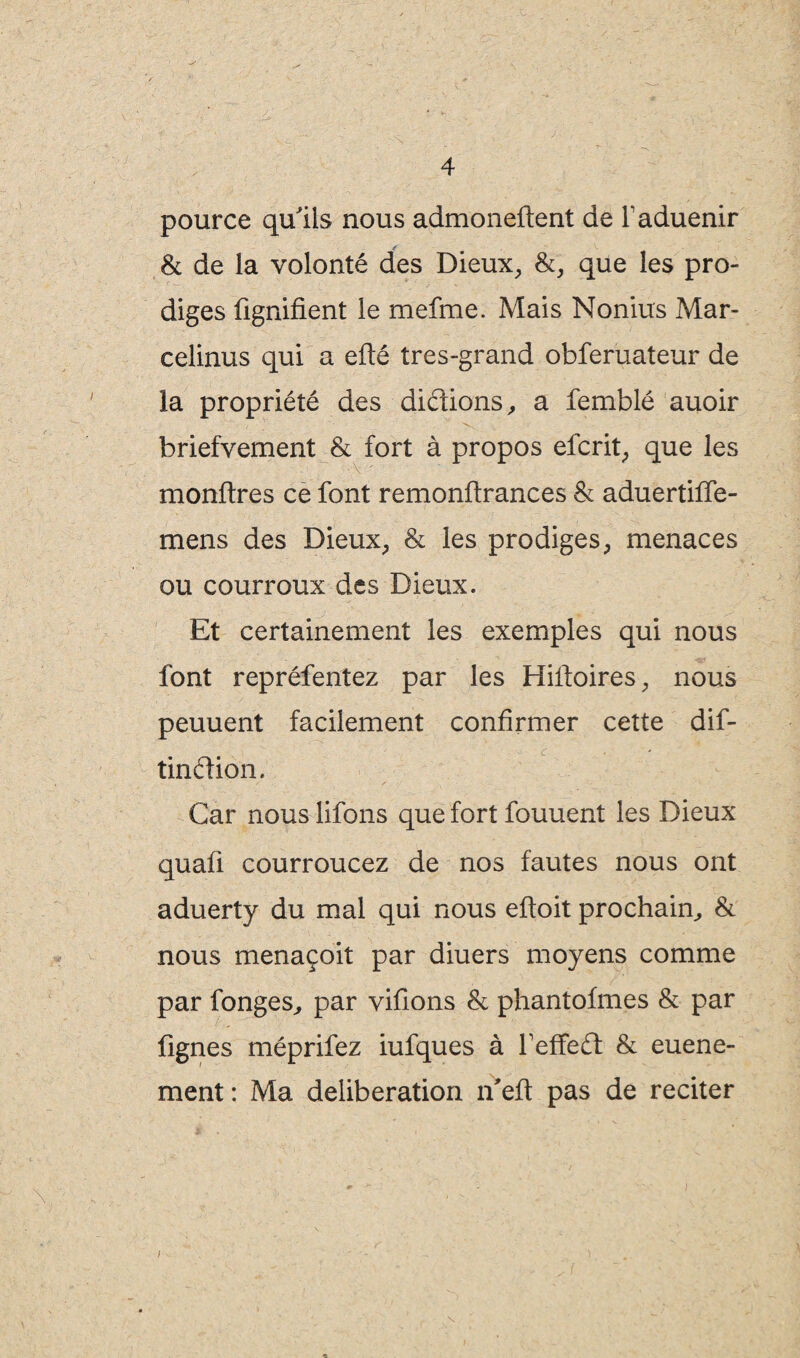 pource qu'ils nous admoneftent de faduenir & de la volonté des Dieux, &, que les pro¬ diges lignifient le mefme. Mais Nonius Mar- eelinus qui a efté très-grand obferuateur de la propriété des didions, a femblé auoir briefvement & fort à propos efcrit, que les monflres ce font remonftrances & aduertiffe- mens des Dieux, & les prodiges, menaces ou courroux des Dieux. Et certainement les exemples qui nous font repréfentez par les Hiltoires, nous peuuent facilement confirmer cette dif- c tindion. Car nous lifons que fort fouuent les Dieux quaû courroucez de nos fautes nous ont aduerty du mal qui nous eftoit prochain, & nous menaçoit par diuers moyens comme par fonges, par vifions & phantofmes & par fignes méprifez iufques à feffed & euene- ment : Ma deliberation n'eft pas de reciter *