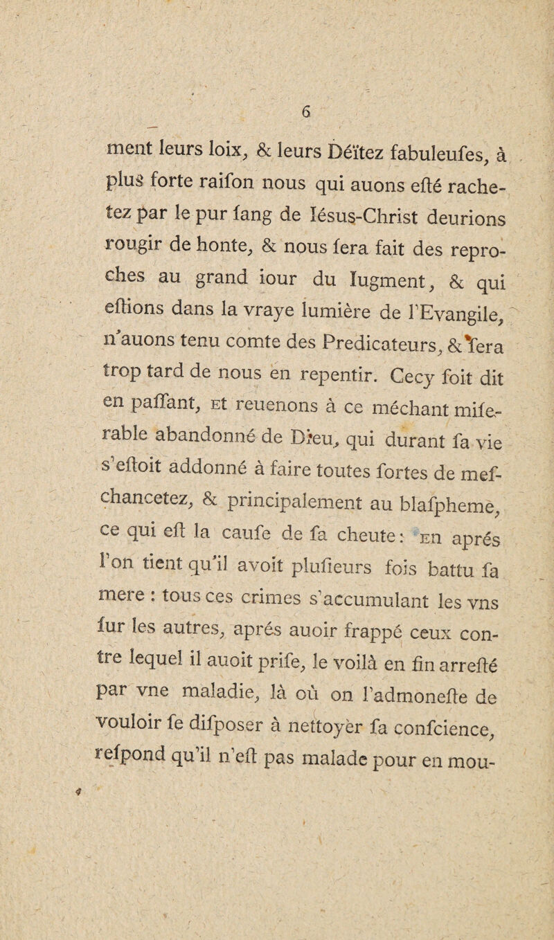 6 ment leurs loix, & leurs Déïtez fabuleufes, à plus forte raifon nous qui auons efté rache¬ tez par le pur fang de ïésus-Christ deurions i ougir de honte, & nous fera fait des repro¬ ches au grand iour du Iugment, & qui eflions dans la vraye lumière de IKvangile, nauons tenu comte des Prédicateurs, &%fera trop tard de nous en repentir. Cecy foit dit en paffant, Et rendions a ce méchant miie~ rable abandonné de Dieu, qui durant fa vie s eftoit addonne a faire toutes fortes de mef- chancetez, & principalement au blafpheme, ce qui efl la caufe de fa cheute: eu après fon tient qu’il avoit plufieurs fois battu fa mere : tous ces crimes s’accumulant les vns fur les autres, après auoir frappé ceux con¬ tre lequel il auoit prife, le voilà en fin arrefié par vne maladie, la où on fadmonefte de vouloir fe difposer à rtettoyèr fa confcience, refpond qu il n efl pas malade pour en mou-