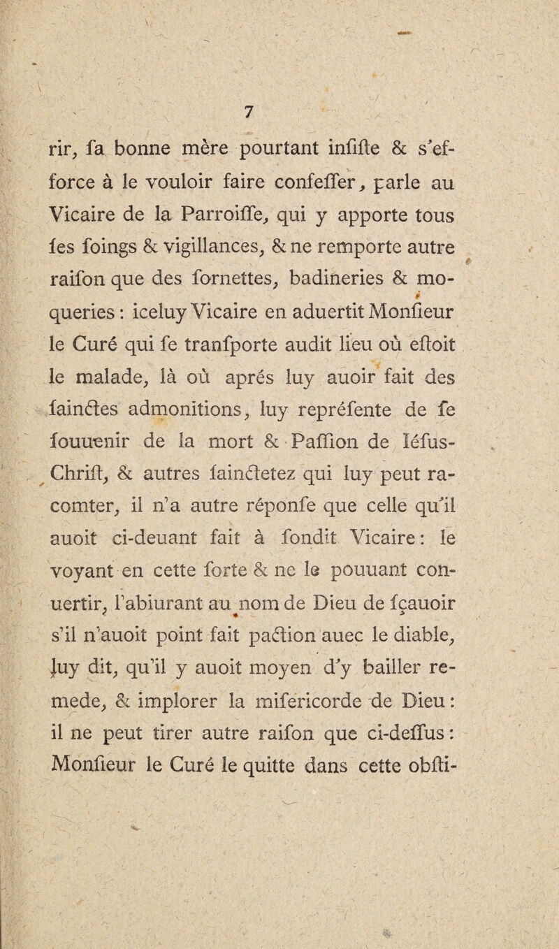 rir, fa bonne mère pourtant inûfte & s'ef¬ force à le vouloir faire confelfer, parle au Vicaire de la Parroilfe, qui y apporte tous fes foings & vigillances, & ne remporte autre raifon que des fornettes, badineries & mo- • - , v i queries: iceluy Vicaire en aduertit Monûeur le Curé qui fe tranfporte audit lieu où eftoit le malade, là où après luy auoir fait des faindes admonitions, luy repréfente de fe fouuenir de la mort & Paffion de léfus- Chriû, & autres faindetez qui luy peut ra~ comter, il n’a autre réponfe que celle qu'il auoit ci-deuant fait à fondit Vicaire : le voyant en cette forte & ne le pouuant con- uertir. l’abiurant au nom de Dieu de fcauoir s’il n’auoit point fait padion auec le diable, }uy dit, qu’il y auoit mo}^en d'y bailler re- mede, & implorer la mifericorde de Dieu : il ne peut tirer autre raifon que ci-deflus : Monûeur le Curé le quitte dans cette obfti-