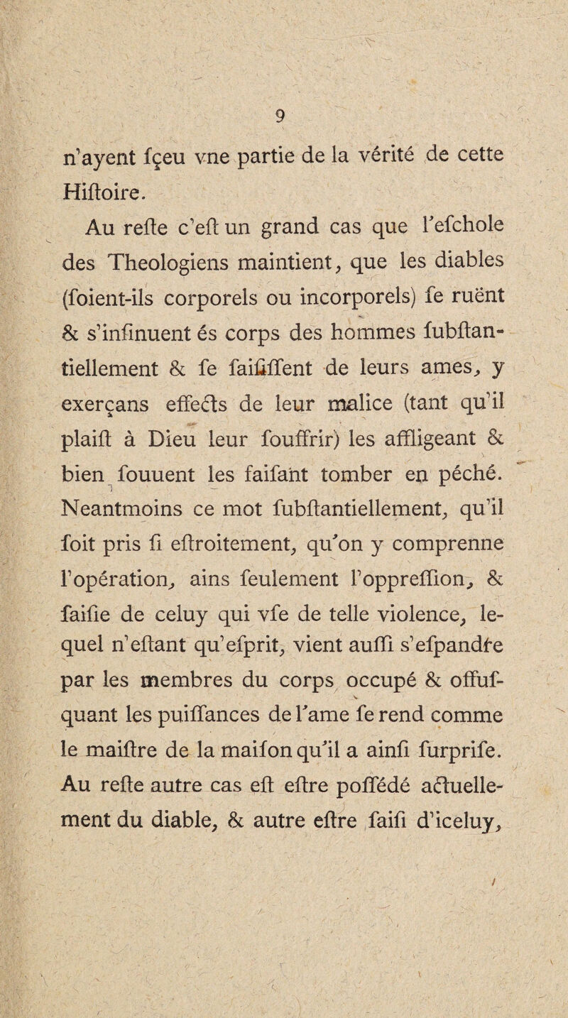 n’ayent fçeu vne partie de la vérité de cette Hifloire. Au refie c’efl un grand cas que Tefchole des Théologiens maintient, que les diables (foient-ils corporels ou incorporels) fe ruent 8c s’infirment és corps des hommes fubftan- tiellement 8c fe faiûffent de leurs arnes, y exerçans effeds de leur malice (tant qu'il plaift à Dieu leur fouffrir) les affligeant 8c bien fouuent les faifant tomber en péché. Neantmoins ce mot fubflantiellemenî, qu'il foit pris fi eflroitement, qu'on y comprenne l’opération, ains feulement l’oppreffion, 8c faiûe de celuy qui vfe de telle violence, le¬ quel n’eflant qu’efprit, vient aufïi s’efpandfe par les membres du corps occupé 8c offuf- V quant les puiffances de famé fe rend comme le maiftre de la maifon qu'il a ainfi furprife. Au refie autre cas efl eflre poffédé aduelle- ment du diable, 8c autre eflre faifi d’iceluy. /