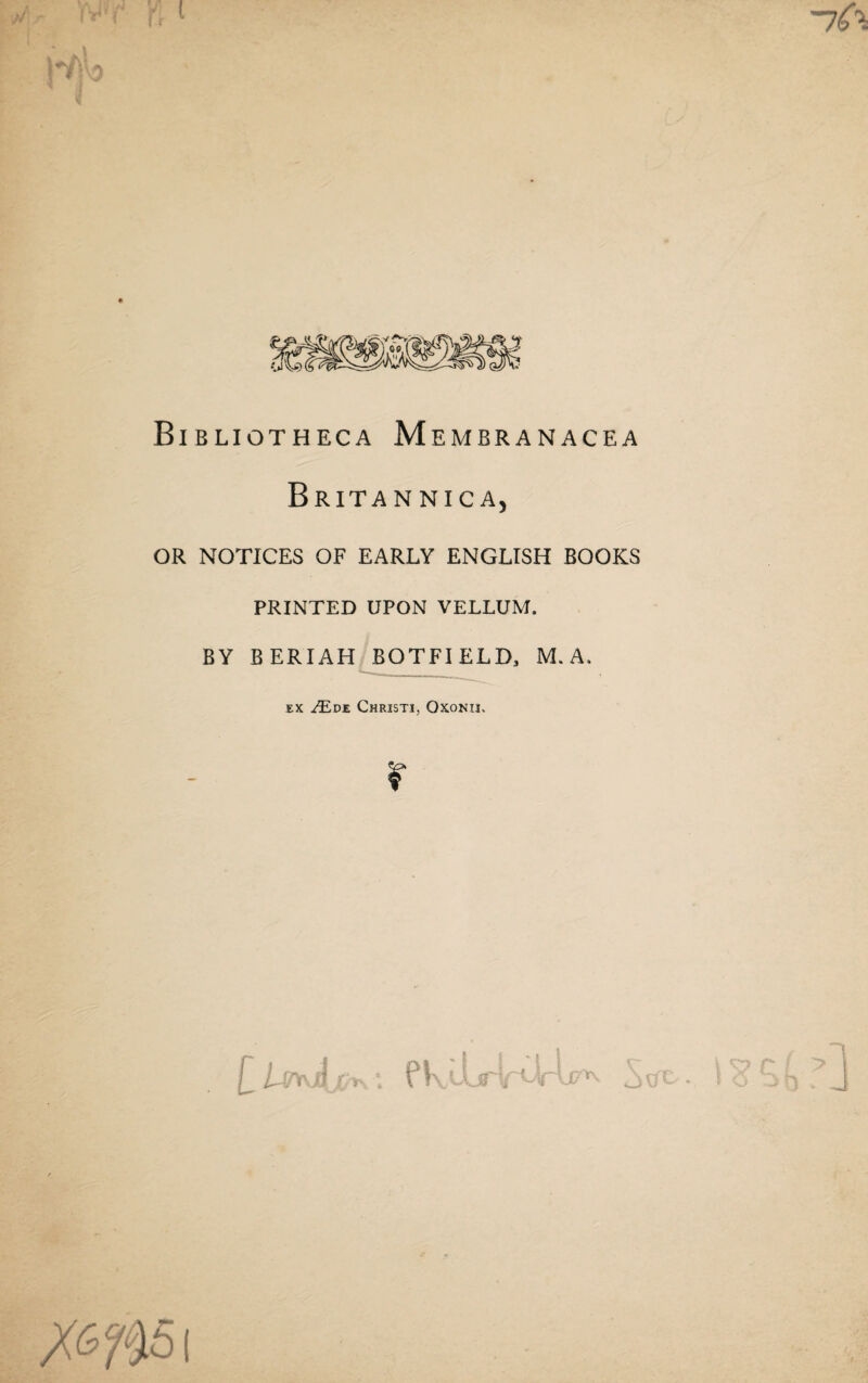 « Bibliotheca Membranacea Britannica, OR notices of early ENGLISH BOOKS PRINTED UPON VELLUM. BY BERIAH BOTFIELD, M. A. EX ^DE ChRISTI, OXONII. r PK