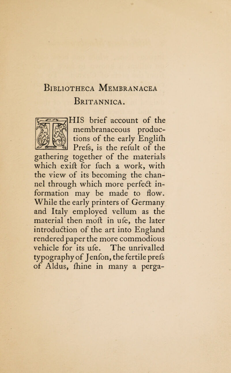 Bibliotheca Membranacea Britannica. HIS brief account of the membranaceous produc¬ tions of the early Englilh Prefs, is the refult of the gathering together of the materials which exift for fuch a work, with the view of its becoming the chan¬ nel through which more perfed: in¬ formation may be made to flow. While the early printers of Germany and Italy employed vellum as the material then moft in ufe, the later introdudion of the art into England rendered paper the more commodious vehicle for its ufe. The unrivalled typography of Jenfon, the fertile prefs of Aldus, fhine in many a perga-