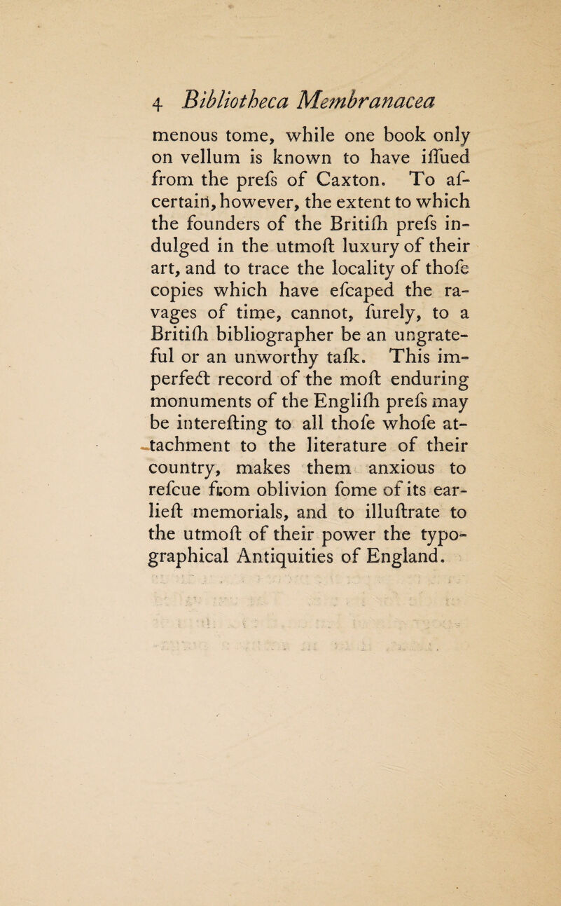 menous tome, while one book only on vellum is known to have iffued from the prefs of Caxton. To af“ certain, however, the extent to which the founders of the Britiih prefs in- dulged in the utmoft luxury of their art, and to trace the locality of thofe copies which have efcaped the ra¬ vages of tirne, cannot, furely, to a Britifli bibliographer be an ungrate¬ ful or an unworthy talk. This im- perfedl record of the moft enduring monuments of the Englifh prefs may be interefting to all thofe whofe at- -tachment to the literature of their country, makes them anxious to refcue ftom oblivion fome of its ear- lieft memorials, and to illuftrate to the utmoft of their power the typo¬ graphical Antiquities of England.