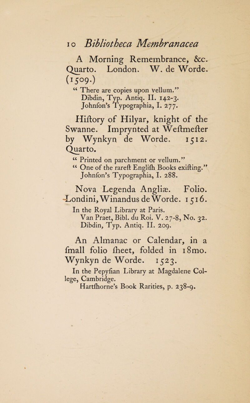 A Morning Remembrance, &c. Quarto. London. W. de Worde. (1509-) “ There are copies upon vellum. ’^ Dibdin, Typ. Antiq. IL 142-3. Johnfon’s Typographia, 1. 277. e Hiftory of Hilyar, knight of th Swanne. Imprynted at Weftmefter by Wynkyn de Worde* 1512. Quarto. “ Printed on parchment or vellum.’^ ‘‘ One of the rareft Englifh Books exiftingP- Johnfon’s Typographia, 1. 288. Nova Legenda Anglias. Folio. -Londini^Winandus de Worde. 1516. In the Royal Library at Paris. Van Praet, Bibl. du Roi. V. 27-8, No. 32. Dibdin, Typ, Antiq. IL 209. An Almanac or Calendar, in a fmall folio Iheet, folded in 18mo. Wynkyn de Worde. 1523. In the Pepyfian Library at Magdalene Col¬ lege, Cambridge, Hartfhorne’s Book Rarities, p. 238-9.